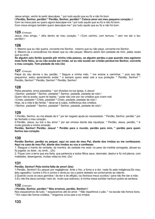 Jesus amigo, venho te pedir desculpas, * por tudo aquilo que eu fiz e não foi bom.
/:Perdão, Senhor, perdão! * Perdão, Senhor, perdão! * Coloca amor em meu pequeno coração.:/
Com os meus pais eu quero agora desculpar-me * por tudo aquilo que eu fiz e não foi bom.
Com meus amigos também quero desculpar-me * por tudo aquilo que eu fiz e não foi bom.
125 (Crianças)
Jesus, meu amigo, * olha dentro do meu coração. * /:Com carinho, com ternura, * vem me dar o teu
perdão!:/
126
1. Mesmo que eu não queira, converte-me Senhor, mesmo que eu não peça, converte-me Senhor.
2. Mesmo se a consciência me disser que eu não pequei. Mesmo assim tem piedade de mim, pelas vezes
que eu errei.
Se alguém saiu ferido quando pôr minha vida passou, se alguém perdeu a paz quando meu egoísmo
mais forte falou, se eu não soube ser irmão, se eu não soube ser cristão perdoa-me Senhor, converte
o meu coração. Tem piedade de nós (3x)
127 (Crianças)
Papai do céu dá-me o teu perdão. * Segura a minha mão, * me ensina a caminhar, * pois sou tão
pequenino, estou aprendendo andar * e sempre quero estar sob a sua proteção. * Perdão, Senhor! *
Perdão, Senhor! * Perdão, Senhor! * Perdão, Senhor!
128
Pelos pecados, erros passados; * por divisões na tua Igreja, ó Jesus!
/:Senhor, piedade! * Senhor, piedade! * Senhor, piedade, piedade de nós!:/
Quem não te aceita, quem te rejeita, * pode não crer por ver cristãos que vivem mal.
/:Cristo, piedade! * Cristo, piedade! * Cristo, piedade, piedade de nós!:/
Hoje, se a vida é tão ferida, * deve-se à culpa, indiferença dos cristãos.
/:Senhor, piedade! * Senhor, piedade! * Senhor, piedade, piedade de nós!:/
129
1.Perdão, Senhor, eu me afastei de ti * por ter negado ajuda ao necessitado. * Perdão, Senhor, perdão * por
ter fechado o meu coração.
2.Perdão, Jesus, eu traí o teu amor * por ser omisso diante das injustiças. * Perdão, Jesus, perdão, * é
muito grande a minha omissão.
Perdão, Senhor! Perdão, Jesus! * Perdão para o mundo, perdão para mim, * perdão para quem
fechou seu coração.
130
Perdão Senhor, perdão eu pequei, aqui na casa do meu Pai, diante dos irmãos eu me confessarei.
Aqui na casa de meu Pai, diante dos irmãos eu vou e confessar.
1. Rasguei o manto da verdade, da mentira, da vaidade me vesti: no peso da medida sonegada, abusei eu
fiz jogada, eu lesei , eu omiti... (2x)
2. Fiquei com a terra que era farta, que pertencia a todos filhos seus: desmatei, destruí e fiz mil planos, com
maldades, desenganos, muitas vidas eu tirei. (2x)
131
Perdão, Senhor! Pela minha falta de amor! (bis)
1.Perdão, Senhor!/ Eu pequei por negligência. Ante o frio, a fome e a dor, nada fiz pela indigência.Do meu
leito agasalho / contra o frio e contra o vento,eu via o pobre deitado/ se contorcendo ao relento.
2.Quando ouvia os seus gemidos / de dor e de aflição,/ eu fechava meus ouvidos / para não lhe dar a mão.
3.Eu não lhe dava comida,/ nem do muito que sobrava,/ á minha mesa sortida/ nenhum pobre se sentava.
132 (Crianças)
/:Perdão, Senhor, perdão! * Nós erramos, perdão, Senhor!:/
Nos esquecemos de tudo, * esquecemos até do amor. * Não repartimos o pão; * na escola não fomos bons.
* Em casa não fomos cristãos, * brigamos co'os pais e os irmãos.
133
 
