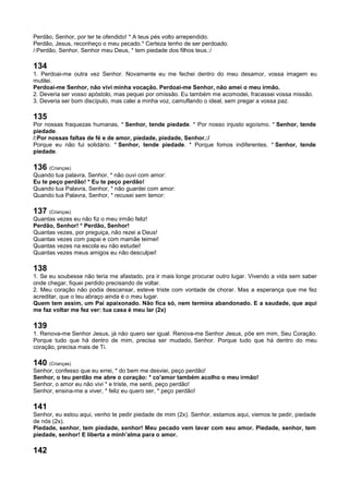 Perdão, Senhor, por ter te ofendido! * A teus pés volto arrependido.
Perdão, Jesus, reconheço o meu pecado.* Certeza tenho de ser perdoado.
/:Perdão, Senhor, Senhor meu Deus, * tem piedade dos filhos teus.:/
134
1. Perdoai-me outra vez Senhor. Novamente eu me fechei dentro do meu desamor, vossa imagem eu
mutilei.
Perdoai-me Senhor, não vivi minha vocação. Perdoai-me Senhor, não amei o meu irmão.
2. Deveria ser vosso apóstolo, mas pequei por omissão. Eu também me acomodei, fracassei vossa missão.
3. Deveria ser bom discípulo, mas calei a minha voz, camuflando o ideal, sem pregar a vossa paz.
135
Por nossas fraquezas humanas, * Senhor, tende piedade. * Por nosso injusto egoísmo. * Senhor, tende
piedade.
/:Por nossas faltas de fé e de amor, piedade, piedade, Senhor.:/
Porque eu não fui solidário. * Senhor, tende piedade. * Porque fomos indiferentes. * Senhor, tende
piedade.
136 (Crianças)
Quando tua palavra, Senhor, * não ouvi com amor:
Eu te peço perdão! * Eu te peço perdão!
Quando tua Palavra, Senhor, * não guardei com amor:
Quando tua Palavra, Senhor, * recusei sem temor:
137 (Crianças)
Quantas vezes eu não fiz o meu irmão feliz!
Perdão, Senhor! * Perdão, Senhor!
Quantas vezes, por preguiça, não rezei a Deus!
Quantas vezes com papai e com mamãe teimei!
Quantas vezes na escola eu não estudei!
Quantas vezes meus amigos eu não desculpei!
138
1. Se eu soubesse não teria me afastado, pra ir mais longe procurar outro lugar. Vivendo a vida sem saber
onde chegar, fiquei perdido precisando de voltar.
2. Meu coração não podia descansar, esteve triste com vontade de chorar. Mas a esperança que me fez
acreditar, que o teu abraço ainda é o meu lugar.
Quem tem assim, um Pai apaixonado. Não fica só, nem termina abandonado. E a saudade, que aqui
me faz voltar me fez ver: tua casa é meu lar (2x)
139
1. Renova-me Senhor Jesus, já não quero ser igual. Renova-me Senhor Jesus, põe em mim, Seu Coração.
Porque tudo que há dentro de mim, precisa ser mudado, Senhor. Porque tudo que há dentro do meu
coração, precisa mais de Ti.
140 (Crianças)
Senhor, confesso que eu errei, * do bem me desviei, peço perdão!
Senhor, o teu perdão me abre o coração: * co'amor também acolho o meu irmão!
Senhor, o amor eu não vivi * e triste, me senti, peço perdão!
Senhor, ensina-me a viver, * feliz eu quero ser, * peço perdão!
141
Senhor, eu estou aqui, venho te pedir piedade de mim (2x). Senhor, estamos aqui, viemos te pedir, piedade
de nós (2x).
Piedade, senhor, tem piedade, senhor! Meu pecado vem lavar com seu amor. Piedade, senhor, tem
piedade, senhor! E liberta a minh’alma para o amor.
142
 
