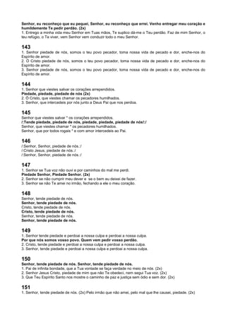 Senhor, eu reconheço que eu pequei, Senhor, eu reconheço que errei. Venho entregar meu coração e
humildemente Te pedir perdão. (2x)
1. Entrego a minha vida meu Senhor em Tuas mãos, Te suplico dá-me o Teu perdão. Faz de mim Senhor, o
teu refúgio, o Te viver, vem Senhor vem conduzir todo o meu Senhor.
143
1. Senhor piedade de nós, somos o teu povo pecador, toma nossa vida de pecado e dor, enche-nos do
Espírito de amor.
2. Ó Cristo piedade de nós, somos o teu povo pecador, toma nossa vida de pecado e dor, enche-nos do
Espírito de amor.
3. Senhor piedade de nós, somos o teu povo pecador, toma nossa vida de pecado e dor, enche-nos do
Espírito de amor.
144
1. Senhor que viestes salvar os corações arrependidos.
Piedade, piedade, piedade de nós (2x)
2. Ó Cristo, que viestes chamar os pecadores humilhados.
3. Senhor, que intercedeis por nós junto a Deus Pai que nos perdoa.
145
Senhor que viestes salvar * os corações arrependidos.
/:Tende piedade, piedade de nós, piedade, piedade, piedade de nós!:/
Senhor, que viestes chamar * os pecadores humilhados.
Senhor, que por todos rogais * e com amor intercedeis ao Pai.
146
/:Senhor, Senhor, piedade de nós.:/
/:Cristo Jesus, piedade de nós.:/
/:Senhor, Senhor, piedade de nós.:/
147
1. Senhor se Tua voz não ouvi e por caminhos do mal me perdi.
Piedade Senhor, Piedade Senhor. (2x)
2. Senhor se não cumprir meu dever e se o bem eu deixei de fazer.
3. Senhor se não Te amei no irmão, fechando a ele o meu coração.
148
Senhor, tende piedade de nós.
Senhor, tende piedade de nós.
Cristo, tende piedade de nós.
Cristo, tende piedade de nós.
Senhor, tende piedade de nós.
Senhor, tende piedade de nós.
149
1. Senhor tende piedade e perdoai a nossa culpa e perdoai a nossa culpa.
Por que nós somos vosso povo. Quem vem pedir vosso perdão.
2. Cristo, tende piedade e perdoai a nossa culpa e perdoai a nossa culpa.
3. Senhor, tende piedade e perdoai a nossa culpa e perdoai a nossa culpa.
150
Senhor, tende piedade de nós. Senhor, tende piedade de nós.
1. Pai de infinita bondade, que a Tua vontade se faça verdade no meio de nós. (2x)
2. Senhor Jesus Cristo, piedade de mim que não Te obedeci, nem segui Tua voz. (2x)
3. Que Teu Espírito Santo nos mostre o caminho de paz e justiça sem ódio e sem dor. (2x)
151
1. Senhor, tende piedade de nós. (2x) Pelo irmão que não amei, pelo mal que lhe causei, piedade. (2x)
 