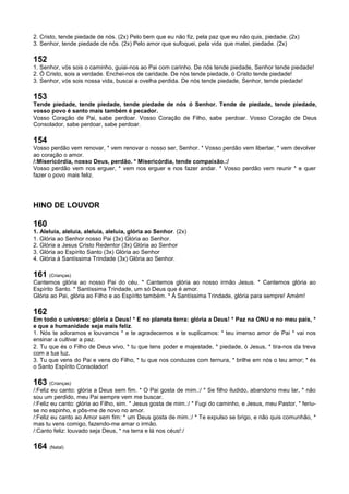 2. Cristo, tende piedade de nós. (2x) Pelo bem que eu não fiz, pela paz que eu não quis, piedade. (2x)
3. Senhor, tende piedade de nós. (2x) Pelo amor que sufoquei, pela vida que matei, piedade. (2x)
152
1. Senhor, vós sois o caminho, guiai-nos ao Pai com carinho. De nós tende piedade, Senhor tende piedade!
2. Ó Cristo, sois a verdade. Enchei-nos de caridade. De nós tende piedade, ó Cristo tende piedade!
3. Senhor, vós sois nossa vida, buscai a ovelha perdida. De nós tende piedade, Senhor, tende piedade!
153
Tende piedade, tende piedade, tende piedade de nós ó Senhor. Tende de piedade, tende piedade,
vosso povo é santo mais também é pecador.
Vosso Coração de Pai, sabe perdoar. Vosso Coração de Filho, sabe perdoar. Vosso Coração de Deus
Consolador, sabe perdoar, sabe perdoar.
154
Vosso perdão vem renovar, * vem renovar o nosso ser, Senhor. * Vosso perdão vem libertar, * vem devolver
ao coração o amor.
/:Misericórdia, nosso Deus, perdão. * Misericórdia, tende compaixão.:/
Vosso perdão vem nos erguer, * vem nos erguer e nos fazer andar. * Vosso perdão vem reunir * e quer
fazer o povo mais feliz.
HINO DE LOUVOR
160
1. Aleluia, aleluia, aleluia, aleluia, glória ao Senhor. (2x)
1. Glória ao Senhor nosso Pai (3x) Glória ao Senhor.
2. Glória a Jesus Cristo Redentor (3x) Glória ao Senhor
3. Glória ao Espírito Santo (3x) Glória ao Senhor
4. Glória à Santíssima Trindade (3x) Glória ao Senhor.
161 (Crianças)
Cantemos glória ao nosso Pai do céu. * Cantemos glória ao nosso irmão Jesus. * Cantemos glória ao
Espírito Santo. * Santíssima Trindade, um só Deus que é amor.
Glória ao Pai, glória ao Filho e ao Espírito também. * À Santíssima Trindade, glória para sempre! Amém!
162
Em todo o universo: glória a Deus! * E no planeta terra: glória a Deus! * Paz na ONU e no meu país, *
e que a humanidade seja mais feliz.
1. Nós te adoramos e louvamos * e te agradecemos e te suplicamos: * teu imenso amor de Pai * vai nos
ensinar a cultivar a paz.
2. Tu que és o Filho de Deus vivo, * tu que tens poder e majestade, * piedade, ó Jesus, * tira-nos da treva
com a tua luz.
3. Tu que vens do Pai e vens do Filho, * tu que nos conduzes com ternura, * brilhe em nós o teu amor; * és
o Santo Espírito Consolador!
163 (Crianças)
/:Feliz eu canto: glória a Deus sem fim. * O Pai gosta de mim.:/ * Se filho iludido, abandono meu lar, * não
sou um perdido, meu Pai sempre vem me buscar.
/:Feliz eu canto: glória ao Filho, sim. * Jesus gosta de mim.:/ * Fugi do caminho, e Jesus, meu Pastor, * feriu-
se no espinho, e pôs-me de novo no amor.
/:Feliz eu canto ao Amor sem fim: * um Deus gosta de mim.:/ * Te expulso se brigo, e não quis comunhão, *
mas tu vens comigo, fazendo-me amar o irmão.
/:Canto feliz: louvado seja Deus, * na terra e lá nos céus!:/
164 (Natal)
 