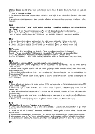 Glória a Deus e paz na terra. Hinos cantemos de louvor. Hinos de paz e de alegria, hinos dos anjos do
Senhor.
Glória in Excelsis Deo. (2x)
2. Foi nesta noite venturosa, do nascimento do Senhor. que anjos de voz harmoniosa, deram a Deus o seu
louvor.
3. Vinde juntar-nos aos pastores, vinde com eles à Belém. Vinde correndo pressurosos. o Salvador, enfim,
nos vem.
165
Glória a Deus, glória a Deus, * glória a Deus nos céus * /:e paz aos homens na terra que trabalham
para Deus.:/
Glória ao Pai do céu * que primeiro nos amou; * e em vista do seu Cristo, livremente nos criou.
Glória a Jesus Cristo * porque veio nos salvar; * e o mistério de Deus Pai veio aos homens revelar.
Glória ao Espírito Santo * porque é o Consolador; * que ilumina a nossa vida e nos enche de amor.
166
1. Glória a Deus, glória a Deus, glória ao Pai. (2x) A Ele seja a glória. (2x) Aleluia, amém. (3x)
2. Glória a Deus, glória a Deus, glória ao Filho. (2x) A Ele seja a glória. (2x) Aleluia, amém. (3x)
3. Glória a Deus, glória a Deus, Espírito Santo. (2x) A Ele seja a glória. (2x) Aleluia, amém. (3x)
167(Crianças)
Glória a Deus lá no além, lá no céu de anil! * Paz a quem Deus quer bem! Aleluias mil!
Deus é o Pai que o mundo fez! * Sábio e santo é seu poder! * E hoje, outra vez, eu vou bendizer:
E seu Filho, o Redentor, me ensinou até na cruz: * Ele é meu Senhor! Glórias a Jesus!
Só com Deus eu louvo a Deus. * Deus é amor que ensina a amar! * E como nos céus, vou aqui cantar:
168
/:Glória a Deus na imensidão * e paz na terra ao homem, nosso irmão.:/
1. Senhor, Deus Pai, Criador Onipotente, * nós vos louvamos e vos bendizemos, * por nos terdes dado o
Cristo Salvador.
2. Senhor, Jesus, unigênito do Pai, * nós vos damos graças por terdes vindo ao mundo; * feito nosso irmão,
sois nosso Redentor.
3. Senhor, Espírito Santo, Deus Amor, * nós vos adoramos e vos glorificamos, * por nos conduzirdes, por
Cristo, a nosso Pai.
4. Glórias ao Pai e a Cristo sejam dadas, * glória ao Espírito Santo sem cessar, * agora e para sempre, por
toda a eternidade.
169
1. Glória a Deus nas alturas , na terra e no mar .(2x) e paz seja entre os homens que desejam amar.(2x)
Glória sem fim será.(2x)
2. Glorificado seja o Cristo Redentor. (2x). nascido entre os pobres, o libertador(2x) Glória sem fim
Senhor.(2x)
3. Glória ao Divino Espírito de graça e luz.(2x) força que nos sustenta, nos livra e conduz.(2x) Glória sem
fim, Jesus.(2x)
4. No céu cantam os anjos e na terra o povo.(2x) unidos na esperança de um mundo novo.(2x) Glória sem
fim, te louvo.(2x)
5. Aleluia, aleluia, aleluia!(2x) de justiça e de glória a terra se encherá.(2x) Amém, aleluia(4x)
170
/:Glória a Deus lá nos céus * e paz na terra aos seus!:/
1. Glória a Deus nos altos céus, * paz na terra a seus amados. * A vós louvam, Rei Celeste, * os que foram
libertados.
2. Deus e Pai nós vos louvamos, * adoramos, bendizemos; * damos glória ao vosso nome, * vossos dons
agradecemos.
3. Senhor nosso, Jesus Cristo, * Unigênito do Pai, * vós, de Deus Cordeiro Santo, * nossas culpas perdoai.
4. Vós que estais junto do Pai, * como nosso intercessor, * acolhei nossos pedidos, * atendei nosso clamor.
5. Vós somente sois o Santo, * o Altíssimo, o Senhor, * com o Espírito Divino, * de Deus Pai no esplendor.
171
 