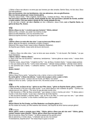 1 Glória a Deus nas alturas e na terra paz aos homens por eles amados. Senhor Deus, rei dos céus, Deus
Pai todo-poderoso:
Nós vos louvamos, nós vos bendizemos, nós vos adoramos, nós vos glorificamos.
Nós vos damos graças por vossa imensa glória.
2. Senhor Jesus Cristo, * Filho unigênito, Senhor Deus, Cordeiro de Deus, Filho de Deus Pai.
Vós que tirais o pecado do mundo, tende piedade de nós. Vós que tirais o pecado do mundo, acolhei
a nossa súplica. Vós que estais à direita do Pai, tende piedade de nós.
3. Só vós sois o Santo, só vós o Senhor, só vós o Altíssimo, Jesus Cristo, com o Espírito Santo, na
glória de Deus Pai. Amém.
172
Glória a Deus no céu * e na terra paz aos homens! * Glória, aleluia!
Glória ao Pai, o Criador, seu poder nos chamou à vida!
Glória ao Filho Redentor, sua cruz reconciliou-nos!
Glória ao Espírito de Amor, sua graça é que nos renova!
173
/:Glória a Deus no mais alto dos céus * e paz na terra aos filhos seus!:/
Glória, glória ao Pai eterno, providente e Criador (Criador).
Glória ao Filho Jesus Cristo, nosso irmão e Redentor (Redentor).
Ao Espírito que é Santo, nosso canto de louvor (de louvor).
174
1. Glória a Deus nos altos céus, * paz na terra aos seus amados. * A vós louvam, Rei Celeste, * os que
foram libertados.
/:Glória a Deus! * Glória a Deus!:/
2. Deus e Pai nós vos louvamos, * adoramos, bendizemos, * damos glória ao vosso nome, * vossos dons
agradecemos.
3. Senhor nosso, Jesus Cristo, * Unigênito do Pai, * vós, de Deus, Cordeiro Santo, * nossas culpas perdoai.
4. Vós que estais junto do Pai, * como nosso intercessor, * atendei nossos pedidos, * atendei nosso clamor.
5. Vós somente sois o Santo, * o altíssimo Senhor, * com o Espírito Divino, * de Deus Pai o resplendor.
Amém,
Amém, Amém!
175 (Crianças)
Glória a Deus Pai eu canto, * porque fez o céu, a terra, o mar e a mim também!
Eu canto glória * a Deus nas alturas, * e para nós eu peço o amor, a paz e o bem.
Glória a Jesus eu canto, * porque veio ao mundo, por Maria, nos salvar!
Glória ao Amor eu canto, * porque vive em mim, me ensina a amar e a ser feliz.
176
/:Glória ao Pai, ao Deus da luz, * glória ao seu Filho Jesus, * glória ao Espírito Santo, glória, amém!:/
1. Nós louvamos o Pai que criou este mundo * e ao criá-lo deixou-o aos cuidados da gente. * Confiou-nos
valores que em nós colocou. * Por amor foi que ele este mundo criou.
2. Nós louvamos o Filho de Deus encarnado * que nasceu e viveu e morreu por amor. * E deixou para o
mundo o mais doce recado; * e por isso o chamamos de Cristo Senhor.
3. Nós louvamos também o Espírito Santo * que, do Pai e do Filho, é o amor que nos vem, * que coloca
ternura no riso e no pranto * e nos mostra o sentido que a vida contém.
177
Glória! Glória! Ao Pai Criador, ao Filho Redentor e ao Espírito glória! (2x).
Ao Pai criador do mundo, ao Filho redentor dos homens, //ao Espírito de Amor demos sempre glória//.
178 (Crianças)
Glória, glória, canta o coração que é feliz. * Glória, glória a Deus que até nós vem! * Glória, glória,
cantam nossas vozes infantis! * Glória, glória a Deus que nos quer bem!
Nós te louvamos, Deus Pai Criador; * te damos graças por teu grande amor!
Nós te adoramos, ó Cristo Jesus, * o Salvador que ao céu nos conduz!
Te bendizemos, Espírito-amor! * És nossa força no gozo e na dor!
 