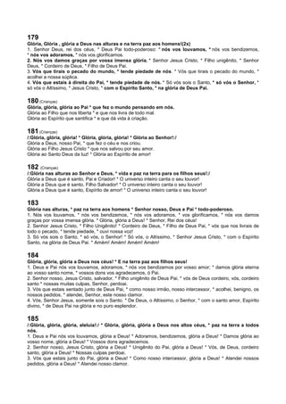 179
Glória, Glória , glória a Deus nas alturas e na terra paz aos homens!(2x)
1. Senhor Deus, rei dos céus, * Deus Pai todo-poderoso: * nós vos louvamos, * nós vos bendizemos,
* nós vos adoramos, * nós vos glorificamos.
2. Nós vos damos graças por vossa imensa glória. * Senhor Jesus Cristo, * Filho unigênito, * Senhor
Deus, * Cordeiro de Deus, * Filho de Deus Pai.
3. Vós que tirais o pecado do mundo, * tende piedade de nós. * Vós que tirais o pecado do mundo, *
acolhei a nossa súplica.
4. Vós que estais à direita do Pai, * tende piedade de nós. * Só vós sois o Santo, * só vós o Senhor, *
só vós o Altíssimo, * Jesus Cristo, * com o Espírito Santo, * na glória de Deus Pai.
180 (Crianças)
Glória, glória, glória ao Pai * que fez o mundo pensando em nós.
Glória ao Filho que nos liberta * e que nos livra de todo mal.
Glória ao Espírito que santifica * e que dá vida à criação.
181 (Crianças)
/:Glória, glória, glória! * Glória, glória, glória! * Glória ao Senhor!:/
Glória a Deus, nosso Pai, * que fez o céu e nos criou.
Glória ao Filho Jesus Cristo * que nos salvou por seu amor.
Glória ao Santo Deus da luz! * Glória ao Espírito de amor!
182 (Crianças)
/:Glória nas alturas ao Senhor e Deus, * vida e paz na terra para os filhos seus!:/
Glória a Deus que é santo, Pai e Criador! * O universo inteiro canta o seu louvor!
Glória a Deus que é santo, Filho Salvador! * O universo inteiro canta o seu louvor!
Glória a Deus que é santo, Espírito de amor! * O universo inteiro canta o seu louvor!
183
Glória nas alturas, * paz na terra aos homens * Senhor nosso, Deus e Pai * todo-poderoso.
1. Nós vos louvamos, * nós vos bendizemos, * nós vos adoramos, * vos glorificamos, * nós vos damos
graças por vossa imensa glória. * Glória, glória a Deus! * Senhor, Rei dos céus!
2. Senhor Jesus Cristo, * Filho Unigênito! * Cordeiro de Deus, * Filho de Deus Pai, * vós que nos livrais de
todo o pecado, * tende piedade, * ouvi nossa voz!
3. Só vós sois o Santo, * só vós, o Senhor! * Só vós, o Altíssimo, * Senhor Jesus Cristo, * com o Espírito
Santo, na glória de Deus Pai. * Amém! Amém! Amém! Amém!
184
Glória, glória, glória a Deus nos céus! * E na terra paz aos filhos seus!
1. Deus e Pai nós vos louvamos, adoramos, * nós vos bendizemos por vosso amor; * damos glória eterna
ao vosso santo nome, * vossos dons vos agradecemos, ó Pai.
2. Senhor nosso, Jesus Cristo, salvador, * Filho unigênito de Deus Pai, * vós de Deus cordeiro, vós, cordeiro
santo * nossas muitas culpas, Senhor, perdoai.
3. Vós que estais sentado junto de Deus Pai, * como nosso irmão, nosso intercessor, * acolhei, benigno, os
nossos pedidos, * atendei, Senhor, este nosso clamor.
4. Vós, Senhor Jesus, somente sois o Santo. * De Deus, o Altíssimo, o Senhor, * com o santo amor, Espírito
divino, * de Deus Pai na glória e no puro esplendor.
185
/:Glória, glória, glória, aleluia!:/ * Glória, glória, glória a Deus nos altos céus, * paz na terra a todos
nós.
1. Deus e Pai nós vos louvamos, glória a Deus! * Adoramos, bendizemos, glória a Deus! * Damos glória ao
vosso nome, glória a Deus! * Vossos dons agradecemos.
2. Senhor nosso, Jesus Cristo, glória a Deus! * Unigênito do Pai, glória a Deus! * Vós, de Deus, cordeiro
santo, glória a Deus! * Nossas culpas perdoai.
3. Vós que estais junto do Pai, glória a Deus! * Como nosso intercessor, glória a Deus! * Atendei nossos
pedidos, glória a Deus! * Atendei nosso clamor.
 
