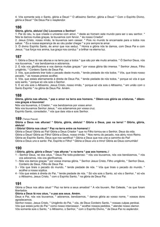 4. Vós somente sois o Santo, glória a Deus! * O altíssimo Senhor, glória a Deus! * Com o Espírito Divino,
glória a Deus! * De Deus Pai o resplendor.
186
Glória, glória, aleluia! (3x) Louvemos o Senhor!
1. Pai do céu, tu que criaste o universo com amor, * deste ao homem este mundo para ser o seu senhor. *
Nós te damos muitas graças, te louvamos com fervor, * és nosso Criador!
2. Jesus Cristo, nosso irmão, te louvamos sem cessar. * Pois no mundo te encarnaste para a todos nos
salvar. * És a nossa esperança de ao céu poder chegar * e pra sempre te amar.
3. Ó divino Espírito Santo, és amor que nos seduz. * Honra e glória nós te damos, com Deus Pai e com
Jesus; * tua força nos anima, tua graça nos conduz * a brilhar na eterna luz.
187
1. Glória a Deus lá nas alturas e na terra paz a todos * que são por ele muito amados. * Ó Senhor Deus, nós
vos louvamos, * vos bendizemos e adoramos.
2. E nós vos glorificamos e vos damos muitas graças * por vossa glória tão imensa. * Senhor Jesus, Filho
unigênito, * Cordeiro Santo de Deus Pai.
3. Vós, que podereis tirar todo o pecado deste mundo, * tende piedade de nós todos. * Vós, que tirais nosso
pecado, * as nossas preces acolhei.
4. Vós, que estais eternamente à direita de Deus Pai, * tende piedade de nós todos, * porque só vós é que
sois santo, * porque só vós sois o Senhor.
5. E só vós sois o Altíssimo, Jesus Cristo, nosso irmão, * porque só vós sois o Altíssimo, * em união com o
Santo Espírito * na glória de Deus Pai. Amém.
188
Glória, glória nas alturas, * paz e amor na terra aos homens. * Dêem-vos glória as criaturas, * dêem-
vos graças e louvores!
Nós vos louvamos, ó Criador; * vos bendizemos por vosso amor.
Nós vos louvamos Senhor Jesus; * vos aclamamos por vossa cruz.
Espírito Santo, consolador, * vós que dais vida e sois Senhor.
189 (Tempo Pascal)
Glória a Deus nas alturas! * Glória, glória, aleluia! * Glória a Deus, paz na terra! * Glória, glória,
aleluia!
/:Glória! Glória nos céus! * Paz na terra entre os homens!:/
Glória a Deus! Glória ao Pai! Glória a Deus Criador * que no Filho tornou-se o Senhor, Deus da vida.
Glória a Deus! Glória ao Filho! Glória a Deus, nosso irmão. * Nos remiu do pecado, nos abriu novo Reino.
Glória ao Espírito Santo, Deus que nos santifica! * Glória a Deus que nos une a caminho do Pai!
Glória a Deus uno e santo: Pai, Espírito e Filho! * Glória a Deus uno e trino! Glória ao Deus comunhão!
190
/:Glória, glória, glória a Deus * nas alturas * e na terra * paz aos homens.:/
1 - Senhor Deus, rei dos céus, * Deus Pai todo-poderoso: * nós vos louvamos, nós vos bendizemos, * nós
vos adoramos, nós vos glorificamos.
1 - Nós vos damos graças * por vossa imensa glória. * Senhor Jesus Cristo, Filho unigênito, * Senhor Deus,
Cordeiro de Deus, Filho de Deus Pai.
3 - Vós que tirais o pecado do mundo, * tende piedade de nós. * Vós que tirais o pecado do mundo, *
acolhei a nossa súplica.
4 - Vós que estais à direita do Pai, * tende piedade de nós. * Só vós sois o Santo, só vós o Senhor, * só vós
o Altíssimo, Jesus Cristo, * com o Espírito Santo, * na glória de Deus Pai.
191
Glória a Deus nos altos céus! * Paz na terra a seus amados! * A vós louvam, Rei Celeste, * os que foram
libertados.
Glória a Deus lá nos céus, * e paz aos seus. Amém.
Deus e Pai, nós vos louvamos, * adoramos, bendizemos, * damos glória ao vosso nome, * vossos dons
agradecemos.
Senhor nosso, Jesus Cristo, * Unigênito do Pai, * vós, de Deus Cordeiro Santo, * nossas culpas perdoai.
Vós que estais junto do Pai * como nosso intercessor, * acolhei nossos pedidos, * atendei nosso clamor.
Vós somente sois o Santo, * o Altíssimo, o Senhor, * com o Espírito Divino, * de Deus Pai no esplendor.
 