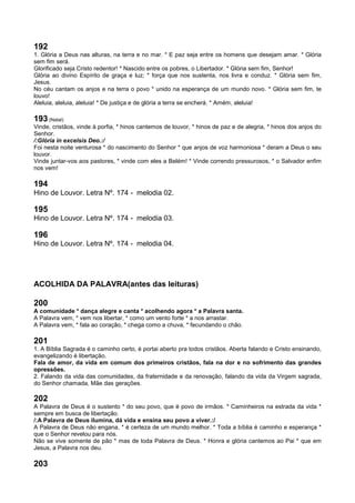 192
1. Glória a Deus nas alturas, na terra e no mar. * E paz seja entre os homens que desejam amar. * Glória
sem fim será.
Glorificado seja Cristo redentor! * Nascido entre os pobres, o Libertador. * Glória sem fim, Senhor!
Glória ao divino Espírito de graça e luz; * força que nos sustenta, nos livra e conduz. * Glória sem fim,
Jesus.
No céu cantam os anjos e na terra o povo * unido na esperança de um mundo novo. * Glória sem fim, te
louvo!
Aleluia, aleluia, aleluia! * De justiça e de glória a terra se encherá. * Amém, aleluia!
193 (Natal)
Vinde, cristãos, vinde à porfia, * hinos cantemos de louvor, * hinos de paz e de alegria, * hinos dos anjos do
Senhor.
/:Glória in excelsis Deo.:/
Foi nesta noite venturosa * do nascimento do Senhor * que anjos de voz harmoniosa * deram a Deus o seu
louvor.
Vinde juntar-vos aos pastores, * vinde com eles a Belém! * Vinde correndo pressurosos, * o Salvador enfim
nos vem!
194
Hino de Louvor. Letra Nº. 174 - melodia 02.
195
Hino de Louvor. Letra Nº. 174 - melodia 03.
196
Hino de Louvor. Letra Nº. 174 - melodia 04.
ACOLHIDA DA PALAVRA(antes das leituras)
200
A comunidade * dança alegre e canta * acolhendo agora * a Palavra santa.
A Palavra vem, * vem nos libertar, * como um vento forte * a nos arrastar.
A Palavra vem, * fala ao coração, * chega como a chuva, * fecundando o chão.
201
1. A Bíblia Sagrada é o caminho certo, é portai aberto pra todos cristãos. Aberta falando e Cristo ensinando,
evangelizando é libertação.
Fala de amor, da vida em comum dos primeiros cristãos, fala na dor e no sofrimento das grandes
opressões.
2. Falando da vida das comunidades, da fraternidade e da renovação, falando da vida da Virgem sagrada,
do Senhor chamada, Mãe das gerações.
202
A Palavra de Deus é o sustento * do seu povo, que é povo de irmãos. * Caminheiros na estrada da vida *
sempre em busca de libertação.
/:A Palavra de Deus ilumina, dá vida e ensina seu povo a viver.:/
A Palavra de Deus não engana, * é certeza de um mundo melhor. * Toda a bíblia é caminho e esperança *
que o Senhor revelou para nós.
Não se vive somente de pão * mas de toda Palavra de Deus. * Honra e glória cantemos ao Pai * que em
Jesus, a Palavra nos deu.
203
 
