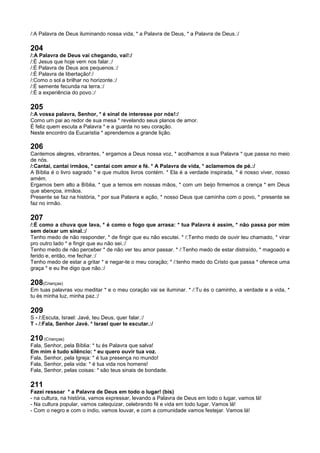 /:A Palavra de Deus iluminando nossa vida, * a Palavra de Deus, * a Palavra de Deus.:/
204
/:A Palavra de Deus vai chegando, vai!:/
/:É Jesus que hoje vem nos falar.:/
/:É Palavra de Deus aos pequenos.:/
/:É Palavra de libertação!:/
/:Como o sol a brilhar no horizonte.:/
/:É semente fecunda na terra.:/
/:É a experiência do povo.:/
205
/:A vossa palavra, Senhor, * é sinal de interesse por nós!:/
Como um pai ao redor de sua mesa * revelando seus planos de amor.
É feliz quem escuta a Palavra * e a guarda no seu coração.
Neste encontro da Eucaristia * aprendemos a grande lição.
206
Cantemos alegres, vibrantes, * ergamos a Deus nossa voz, * acolhamos a sua Palavra * que passa no meio
de nós.
/:Cantai, cantai irmãos, * cantai com amor e fé. * A Palavra de vida, * aclamemos de pé.:/
A Bíblia é o livro sagrado * e que muitos livros contém. * Ela é a verdade inspirada, * é nosso viver, nosso
amém.
Ergamos bem alto a Bíblia, * que a temos em nossas mãos, * com um beijo firmemos a crença * em Deus
que abençoa, irmãos.
Presente se faz na história, * por sua Palavra e ação, * nosso Deus que caminha com o povo, * presente se
faz no irmão.
207
/:É como a chuva que lava, * é como o fogo que arrasa: * tua Palavra é assim, * não passa por mim
sem deixar um sinal.:/
Tenho medo de não responder, * de fingir que eu não escutei. * /:Tenho medo de ouvir teu chamado, * virar
pro outro lado * e fingir que eu não sei.:/
Tenho medo de não perceber * de não ver teu amor passar. * /:Tenho medo de estar distraído, * magoado e
ferido e, então, me fechar.:/
Tenho medo de estar a gritar * e negar-te o meu coração; * /:tenho medo do Cristo que passa * oferece uma
graça * e eu lhe digo que não.:/
208(Crianças)
Em tuas palavras vou meditar * e o meu coração vai se iluminar. * /:Tu és o caminho, a verdade e a vida, *
tu és minha luz, minha paz.:/
209
S - /:Escuta, Israel: Javé, teu Deus, quer falar.:/
T - /:Fala, Senhor Javé. * Israel quer te escutar.:/
210 (Crianças)
Fala, Senhor, pela Bíblia: * tu és Palavra que salva!
Em mim é tudo silêncio: * eu quero ouvir tua voz.
Fala, Senhor, pela Igreja: * é tua presença no mundo!
Fala, Senhor, pela vida: * é tua vida nos homens!
Fala, Senhor, pelas coisas: * são teus sinais de bondade.
211
Fazei ressoar * a Palavra de Deus em todo o lugar! (bis)
- na cultura, na história, vamos expressar, levando a Palavra de Deus em todo o lugar, vamos lá!
- Na cultura popular, vamos catequizar, celebrando fé e vida em todo lugar. Vamos lá!
- Com o negro e com o índio, vamos louvar, e com a comunidade vamos festejar. Vamos lá!
 