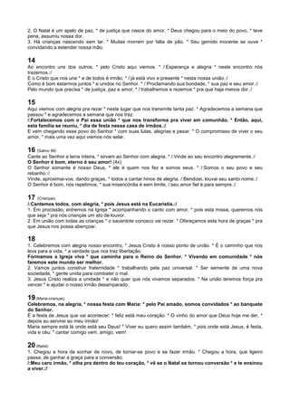 2. O Natal é um apelo de paz, * de justiça que nasce do amor. * Deus chegou para o meio do povo, * teve
pena, assumiu nossa dor.
3. Há crianças nascendo sem lar. * Muitas morrem por falta de pão. * Seu gemido inocente se ouve *
convidando a estender nossa mão.
14
Ao encontro uns dos outros, * pelo Cristo aqui viemos. * /:Esperança e alegria * neste encontro nós
trazemos.:/
E o Cristo que nos une * e de todos é irmão, * /:já está vivo e presente * nesta nossa união.:/
Como é bom estarmos juntos * e unidos no Senhor. * /:Proclamando sua bondade, * sua paz e seu amor.:/
Pelo mundo que precisa * de justiça, paz e amor, * /:trabalhemos e rezemos * pra que haja menos dor.:/
15
Aqui viemos com alegria pra rezar * neste lugar que nos transmite tanta paz. * Agradecemos a semana que
passou * e agradecemos a semana que nos traz.
/:Fortalecemos com o Pai essa união * que nos transforma pra viver em comunhão. * Então, aqui,
esta família se reuniu, * dia de festa nessa casa de irmãos.:/
E vem chegando esse povo do Senhor * com suas lutas, alegrias e pesar. * O compromisso de viver o seu
amor, * mais uma vez aqui viemos nós selar.
16 (Salmo 99)
Cante ao Senhor a terra inteira, * sirvam ao Senhor com alegria. * /:Vinde ao seu encontro alegremente.:/
O Senhor é bom, eterno é seu amor! (4x)
O Senhor somente é nosso Deus, * ele é quem nos fez e somos seus. * /:Somos o seu povo e seu
rebanho.:/
Vinde, aproximai-vos, dando graças, * todos a cantar hinos de alegria. /:Bendizei, louvai seu santo nome.:/
O Senhor é bom, nós repetimos, * sua misericórdia é sem limite, /:seu amor fiel é para sempre.:/
17 (Crianças)
/:Cantemos todos, com alegria, * pois Jesus está na Eucaristia.:/
1. Em procissão, entremos na Igreja * acompanhando o canto com amor, * pois esta missa, queremos nós
que seja * pra nós crianças um ato de louvor.
2. Em união com todas as crianças * o sacerdote conosco vai rezar. * Ofereçamos esta hora de graças * pra
que Jesus nos possa abençoar.
18
1. Celebremos com alegria nosso encontro, * Jesus Cristo é nosso ponto de união. * É o caminho que nos
leva para a vida, * a verdade que nos traz libertação.
Formamos a Igreja viva * que caminha para o Reino do Senhor. * Vivendo em comunidade * nós
faremos este mundo ser melhor.
2. Vamos juntos construir fraternidade * trabalhando pela paz universal. * Ser semente de uma nova
sociedade, * gente unida para combater o mal.
3. Jesus Cristo realiza a unidade * e não quer que nós vivamos separados. * Na união teremos força pra
vencer * e ajudar o nosso irmão desamparado.
19 (Maria-crianças)
Celebremos, na alegria, * nossa festa com Maria: * pelo Pai amado, somos convidados * ao banquete
do Senhor.
É a festa de Jesus que vai acontecer: * feliz está meu coração. * O vinho do amor que Deus hoje me der, *
depois eu servirei ao meu irmão!
Maria sempre está lá onde está seu Deus! * Viver eu quero assim também, * pois onde está Jesus, é festa,
vida e céu: * cantar comigo vem, amigo, vem!
20 (Natal)
1. Chegou a hora de sonhar de novo, de tornar-se povo e se fazer irmão. * Chegou a hora, que ligeiro
passa, de ganhar a graça para a conversão.
/:Meu caro irmão, * olha pra dentro do teu coração, * vê se o Natal se tornou conversão * e te ensinou
a viver.:/
 
