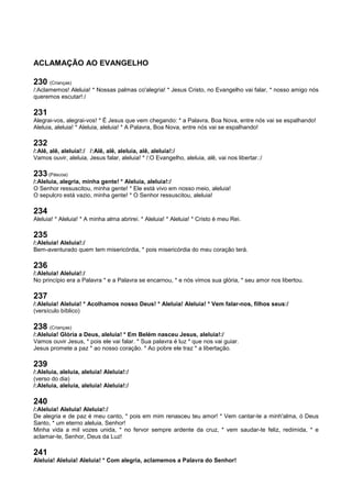 ACLAMAÇÃO AO EVANGELHO
230 (Crianças)
/:Aclamemos! Aleluia! * Nossas palmas co'alegria! * Jesus Cristo, no Evangelho vai falar, * nosso amigo nós
queremos escutar!:/
231
Alegrai-vos, alegrai-vos! * É Jesus que vem chegando: * a Palavra, Boa Nova, entre nós vai se espalhando!
Aleluia, aleluia! * Aleluia, aleluia! * A Palavra, Boa Nova, entre nós vai se espalhando!
232
/:Alê, alê, aleluia!:/ /:Alê, alê, aleluia, alê, aleluia!:/
Vamos ouvir, aleluia, Jesus falar, aleluia! * /:O Evangelho, aleluia, alê, vai nos libertar.:/
233 (Páscoa)
/:Aleluia, alegria, minha gente! * Aleluia, aleluia!:/
O Senhor ressuscitou, minha gente! * Ele está vivo em nosso meio, aleluia!
O sepulcro está vazio, minha gente! * O Senhor ressuscitou, aleluia!
234
Aleluia! * Aleluia! * A minha alma abrirei. * Aleluia! * Aleluia! * Cristo é meu Rei.
235
/:Aleluia! Aleluia!:/
Bem-aventurado quem tem misericórdia, * pois misericórdia do meu coração terá.
236
/:Aleluia! Aleluia!:/
No princípio era a Palavra * e a Palavra se encarnou, * e nós vimos sua glória, * seu amor nos libertou.
237
/:Aleluia! Aleluia! * Acolhamos nosso Deus! * Aleluia! Aleluia! * Vem falar-nos, filhos seus:/
(versículo bíblico)
238 (Crianças)
/:Aleluia! Glória a Deus, aleluia! * Em Belém nasceu Jesus, aleluia!:/
Vamos ouvir Jesus, * pois ele vai falar. * Sua palavra é luz * que nos vai guiar.
Jesus promete a paz * ao nosso coração. * Ao pobre ele traz * a libertação.
239
/:Aleluia, aleluia, aleluia! Aleluia!:/
(verso do dia)
/:Aleluia, aleluia, aleluia! Aleluia!:/
240
/:Aleluia! Aleluia! Aleluia!:/
De alegria e de paz é meu canto, * pois em mim renasceu teu amor! * Vem cantar-te a minh'alma, ó Deus
Santo, * um eterno aleluia, Senhor!
Minha vida a mil vozes unida, * no fervor sempre ardente da cruz, * vem saudar-te feliz, redimida, * e
aclamar-te, Senhor, Deus da Luz!
241
Aleluia! Aleluia! Aleluia! * Com alegria, aclamemos a Palavra do Senhor!
 