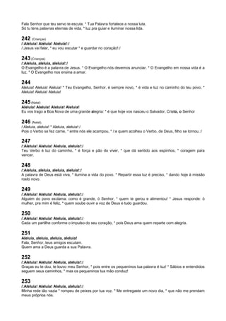 Fala Senhor que teu servo te escuta. * Tua Palavra fortalece a nossa luta.
Só tu tens palavras eternas de vida, * luz pra guiar e iluminar nossa lida.
242 (Crianças)
/:Aleluia! Aleluia! Aleluia!:/
/:Jesus vai falar, * eu vou escutar * e guardar no coração!:/
243 (Crianças)
/:Aleluia, aleluia, aleluia!:/
O Evangelho é a palavra de Jesus. * O Evangelho nós devemos anunciar. * O Evangelho em nossa vida é a
luz. * O Evangelho nos ensina a amar.
244
Aleluia! Aleluia! Aleluia! * Teu Evangelho, Senhor, é sempre novo, * é vida e luz no caminho do teu povo. *
Aleluia! Aleluia! Aleluia!
245 (Natal)
Aleluia! Aleluia! Aleluia! Aleluia!
Eu vos trago a Boa Nova de uma grande alegria: * é que hoje vos nasceu o Salvador, Cristo, o Senhor
246 (Natal).
/:Aleluia, aleluia! * Aleluia, aleluia!:/
Pois o Verbo se fez carne, * entre nós ele acampou, * /:e quem acolheu o Verbo, de Deus, filho se tornou.:/
247
/:Aleluia! Aleluia! Aleluia, aleluia!:/
Teu Verbo é luz do caminho, * é força e pão do viver, * que dá sentido aos espinhos, * coragem para
vencer.
248
/:Aleluia, aleluia, aleluia, aleluia!:/
A palavra de Deus está viva, * ilumina a vida do povo. * Repartir essa luz é preciso, * dando hoje à missão
rosto novo.
249
/:Aleluia! Aleluia! Aleluia, aleluia!:/
Alguém do povo exclama: como é grande, ó Senhor, * quem te gerou e alimentou! * Jesus responde: ó
mulher, pra mim é feliz, * quem soube ouvir a voz de Deus e tudo guardou.
250
/:Aleluia! Aleluia! Aleluia, aleluia!:/
Cada um partilhe conforme o impulso do seu coração, * pois Deus ama quem reparte com alegria.
251
Aleluia, aleluia, aleluia, aleluia!
Fala, Senhor, teus amigos escutam.
Quem ama a Deus guarda a sua Palavra.
252
/:Aleluia! Aleluia! Aleluia, aleluia!:/
Graças eu te dou, te louvo meu Senhor, * pois entre os pequeninos tua palavra é luz! * Sábios e entendidos
seguem seus caminhos, * mas os pequeninos tua mão conduz!
253
/:Aleluia! Aleluia! Aleluia, aleluia!:/
Minha rede tão vazia * rompeu de peixes por tua voz. * Me entregaste um novo dia, * que não me prendam
meus próprios nós.
 