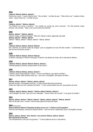 254
/:Aleluia! Aleluia! Aleluia, aleluia!:/
Ponho-me a ouvir * o que o Senhor dirá. * Ele vai falar, * vai falar de paz. * Pela minha voz * e pelas minhas
mãos * Jesus Cristo vai, * vai falar de paz.
255
/:Aleluia, aleluia! * Aleluia, aleluia!:/
Tua Palavra me envia a caminho, * em missão ao mundo teu amor anunciar. * Eu não temerei, nesta
jornada, vais comigo. * Sigo a tua voz pra este povo libertar!
256
Aleluia, aleluia! * Aleluia, aleluia!
Vamos, irmãos, a Palavra festejar! * Ela vem, liberta e salva: algemada não está.
Aleluia, aleluia! * Aleluia, aleluia!
Aleluia! * Aleluia, aleluia! * Aleluia, aleluia! * Aleluia, aleluia!
257
/:Aleluia! Aleluia! Aleluia, Aleluia! Aleluia!
Diz o Senhor: eu chamei vocês de amigos,* pois os segredos do meu Pai lhes revelei. * /:Contei-lhes tudo
que do meu Pai tenho ouvido.:/
258
/:Aleluia! Aleluia! Aleluia, Aleluia! Aleluia!
O Senhor ressurgiu! O Senhor ressurgiu! O Senhor nos liberta da morte. ele é vida eterna! Aleluia...
259
/:Aleluia! Aleluia, aleluia! Aleluia! Aleluia, aleluia!:/
/:Rendei graças ao Senhor porque eterno é seu amor!:/
260
/:Aleluia! Aleluia! Aleluia, aleluia, aleluia!:/
/:Vamos, de pé, bater palmas a Jesus, * e ouvir sua Palavra, que agora vai falar!:/
/:Vamos, irmãos, bater palmas outra vez, * pra ouvir o Evangelho, que agora vai falar.:/
261
Aleluia, aleluia, aleluia! * Aleluia, aleluia, aleluia!
Ide pelo mundo, o Evangelho anunciai, * a toda criatura Boa Nova proclamai.
Cristo vem falar-nos com cuidados de Pastor, * e vem comprometer-nos com seus planos de amor.
262
/:Aleluia, aleluia! Aleluia, aleluia! * Aleluia, aleluia! Aleluia, aleluia!:/
/:No Evangelho da vida * que nos traz a salvação, * Jesus Cristo nos convida * e nos guia na missão.:/
263
Aleluia, aleluia, aleluia! * Aleluia, aleluia! * Aleluia, aleluia, aleluia! * Aleluia, aleluia!
Nem só de pão vive o homem, mas de toda palavra da boca de Deus!
264 (Pentecostes)
Aleluia Aleluia! Aleluia! O Espírito de Deus torna viva * a Palavra do Evangelho!
Povo da nova Aliança, nascido do Espírito Santo, * povo de amor e esperança, quer o Evangelho escutar.
265
Aleluia, aleluia, aleluia! Vem, Senhor, nos ensinar! Aleluia, aleluia, aleluia!
Nós queremos te escutar.
Teu mandamento é a lei que nos governa. * Tu tens palavras de luz e vida eterna.
 