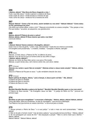 266
/:Aleluia, aleluia! * Boa Nova de Deus chegando a nós.:/
Tudo o que fala Jesus * revela o pensar e a palavra de Deus.
Toda a ação de Jesus * revela de Deus a maneira de agir.
Todo o amor de Jesus * revela do Pai a maneira de amar.
267
Aleluia! Aleluia! * Como o Pai me amou, assim também eu vos amei! * Aleluia! Aleluia! * Como estou
no Pai, permanecei em mim!
Vós todos que sofreis aflitos, vinde a mim! * Repouso encontrarão os vossos corações. * Dou graças a meu
Pai que revelou * ao pobre, ao pequenino, seu grande amor.
268
Aleluia, aleluia! É Palavra de amor a salvar!
Aleluia, aleluia, aleluia! É Deus mesmo que está a nos falar!
(versículo bíblico)
269
/:Aleluia! Aleluia! Vamos aclamar o Evangelho, aleluia!:/
Cristo vive no meio da gente, * ontem, hoje, eternamente! * Cada dia nos chama à conversão.
O Evangelho será proclamado; * o mistério, revelado. * Corações e olhares, atenção!
270 (Natal)
Aleluias, a Cristo Jesus, a Palavra do Pai, no silêncio do amor.
Aleluias, à luz de sua luz que os homens atrai ao seu brilho e fulgor.
/:Aleluia, aleluia, aleluia!:/
Aleluias, ao Verbo de Deus feito carne e voz para o Pai revelar.
Aleluias, a quem lá dos céus, vem à terra e entre nós, com amor, habitar.
271 (Crianças)
Aleluias vou cantar a quem fala ao coração! * Aleluias entoar a Jesus nesta canção! * Aleluia, aleluia,
aleluia!
Jesus é a Palavra do Pai para os seus: * o pão verdadeiro descido dos céus.
272 (Crianças)
Batam palmas de alegria, aleluia, * pois crianças, é Jesus quem vai falar. * Ale, aleluia!
A Palavra de Deus é verdade.
A Palavra de Deus é caminho.
A Palavra de Deus é a vida.
273
Bendita! Bendita! Bendita a palavra do Senhor! * Bendito! Bendito! Bendito quem a vive com amor!
A Palavra de Deus escutai. * No Evangelho Jesus vai falar. * A justiça do Reino do Pai * procurai em
primeiro lugar.
274
Benditos os pés que evangelizam * e anunciam a Salvação. * Aleluia, aleluia, aleluia! Aleluia, aleluia!
Como são belos, sobre as montanhas, os pés do mensageiro * que anuncia a libertação.
Tua Palavra é luz que ilumina os nossos caminhos * e nos envia para a missão.
275
1. Buscai primeiro o Reino de Deus * e a sua justiça * e tudo o mais vos será acrescentado. * Aleluia,
aleluia!
2. Não só de pão o homem viverá * mas de toda a palavra * que procede da boca de Deus. * Aleluia, aleluia!
3. Se vos perseguem por causa de mim * não esqueçais o porquê. * Não é o servo maior que o Senhor. *
Aleluia, aleluia!
Aleluia! Aleluia! * Aleluia! Aleluia, aleluia!
 