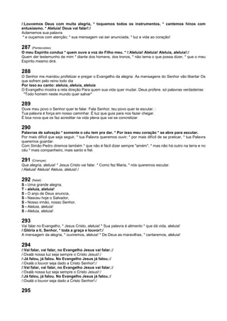 /:Louvemos Deus com muita alegria, * toquemos todos os instrumentos, * cantemos hinos com
entusiasmo. * Aleluia! Deus vai falar!:/
Aclamemos sua palavra
* e ouçamos com atenção; * sua mensagem vai ser anunciada, * luz e vida ao coração!
287 (Pentecostes)
O meu Espírito conduz * quem ouve a voz do Filho meu. * /:Aleluia! Aleluia! Aleluia, aleluia!:/
Quem der testemunho de mim * diante dos homens, dos tronos, * não tema o que possa dizer, * que o meu
Espírito mesmo dirá.
288
O Senhor me mandou profetizar e pregar o Evangelho da alegria. As mensagens do Senhor vão libertar Os
que sofrem pelo reino todo dia
Por isso eu canto: aleluia, aleluia, aleluia
O Evangelho mostra a reta direção Para quem sua vida quer mudar. Deus profere. só palavras verdadeiras:
"Todo homem neste mundo quer salvar"
289
Ouve meu povo o Senhor quer te falar. Fala Senhor, teu povo quer te escutar. :
Tua palavra é força em nosso caminhar. É luz que guia para nos fazer chegar.
É boa nova que os faz acreditar na vida plena que vai se concretizar.
290
Palavras de salvação * somente o céu tem pra dar. * Por isso meu coração * se abre para escutar.
Por mais difícil que seja seguir, * tua Palavra queremos ouvir; * por mais difícil de se praticar, * tua Palavra
queremos guardar.
Com Simão Pedro diremos também * que não é fácil dizer sempre "amém", * mas não há outro na terra e no
céu * mais companheiro, mais santo e fiel.
291 (Crianças)
Que alegria, aleluia! * Jesus Cristo vai falar. * Como fez Maria, * nós queremos escutar.
/:Aleluia! Aleluia! Aleluia, aleluia!:/
292 (Natal)
S - Uma grande alegria,
T - aleluia, aleluia!
S - O anjo de Deus anuncia,
S - Nasceu hoje o Salvador,
S - Nosso irmão, nosso Senhor,
S - Aleluia, aleluia!
S - Aleluia, aleluia!
293
Vai falar no Evangelho, * Jesus Cristo, aleluia! * Sua palavra é alimento * que dá vida, aleluia!
/:Glória a ti, Senhor, * toda a graça e louvor!:/
A mensagem da alegria, * ouviremos, aleluia! * De Deus as maravilhas, * cantaremos, aleluia!
294
/:Vai falar, vai falar, no Evangelho Jesus vai falar.:/
/:Oxalá nossa luz seja sempre o Cristo Jesus!:/
/:Já falou, já falou. No Evangelho Jesus já falou.:/
/:Oxalá o louvor seja dado a Cristo Senhor!:/
/:Vai falar, vai falar, no Evangelho Jesus vai falar.:/
/:Oxalá nossa luz seja sempre o Cristo Jesus!:/
/:Já falou, já falou. No Evangelho Jesus já falou.:/
/:Oxalá o louvor seja dado a Cristo Senhor!:/
295
 