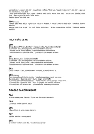Vamos todos bendizer, alê, alê, * Jesus Cristo vai falar, * luiá, luiá, * a palavra de viver, * alê, alê, * e que vai
nos transformar, * luiá, luiá!
Cristo quer um coração, ação, ação, * onde o amor possa morar, orar, orar, * e que saiba perdoar, doar,
doar, * sem fingir ou reclamar, amar, amar!
Aleluia, aleluia, luiá, luiá! (4x)
296 (Crianças)
Vamos todos ficar de pé * pra ouvir Jesus de Nazaré. * Jesus Cristo vai nos falar. * /:Aleluia, aleluia,
aleluia!:/
Vamos todos ficar de pé * pra ouvir Jesus de Nazaré. * A Boa Nova vamos escutar. * /:Aleluia, aleluia,
aleluia!:/
PROFISSÃO DE FÉ
300
Creio, Senhor! * Creio, Senhor, * mas aumentai, * aumentai minha fé!
Eu creio em Deus, Pai onipotente, * Criador da terra e do céu.
Creio em Jesus, nosso redentor, * verdadeiramente homem-Deus.
Creio também no Espírito de amor, * grande dom que a Igreja recebeu.
301
Creio, Senhor, mas aumentai minha fé.
Eu creio em Deus, Pai onipotente, * Criador da terra e do céu.
Creio em Jesus, nosso irmão, * verdadeiramente homem-Deus.
Creio também no Espírito de amor, * grande dom que a Igreja recebeu.
302
Creio, Senhor! * Creio, Senhor! * Mas aumentai, aumentai minha fé.
303 (Crianças)
Eu creio que Deus Pai criou os céus * e as belezas deste mundo por amor.
Eu creio, sim! * Eu creio, sim! * E vivo alegre a minha fé.
Eu creio que Deus Filho nos salvou, * morreu na cruz e ressurgiu por nosso amor.
Eu creio que o Espírito de amor * mora na Igreja e nos homens por amor.
Eu creio que a vida está no céu, * que viveremos para sempre no amor.
ORAÇÃO DA COMUNIDADE
304
Acolhei nossa prece, Senhor! * Sobre nós derramai vosso amor!
305
Ouve-nos, amado Senhor Jesus!
306
/:Ouve, Deus de amor, nosso clamor!:/
307
Senhor, atendei a nossa prece!
308
Ó Senhor, Senhor, neste dia, * escutai nossa prece!
 