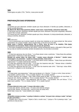 309
Vossa Igreja vos pede, ó Pai, * Senhor, nossa prece escutai!
PREPARAÇÃO DAS OFERENDAS
320.
1.A família que sorri oferecerei, também aquela que chora oferecerei. A família que partilha, oferecerei, a
família reunida oferecerei.
Oh, Maria! Oh, Maria! Nós queremos ofertar, nosso amor, nossa família, colocamos neste altar.
2.Todo jovem que sorri, oferecerei, também aquele que chora, oferecerei.Todo jovem angustiado, oferecerei,
o jovem feliz e amado, oferecerei.
3.A criança que sorri, oferecerei, também aquela que chora, oferecerei. A criança abandonada, oferecerei, a
criança na família, oferecerei.
321 (Missionário)
1. A fé é compromisso que é preciso repartir em terras bem distantes ou em nosso próprio lar. Nós somos
missionários; eis a nossa vocação. Jesus convida todos, ai de mim se eu me calar.
Nesta mesa, ó Senhor, apresentamos Pão e Vinho, dons da terra e do trabalho. Pela Igreja
missionária vos louvamos. Vede a messe que parecia de operários.
2. Há muitos consagrados anunciando sem temer, e tantos perseguidos dando a vida pela fé. Mas quem faz
de sua vida um sinal de comunhão, também dá testemunho, nos convida à conversão.
322
1. A mãe terra generosa deu-nos flores, * e as flores deram cores e perfumes. * Estas flores tão perfeitas
testemunham * a ternura e o dom das criaturas.
Recebei de nossas mãos, de nossa vida, * recebei nossa oferenda, ó Senhor! * Aceitai nossa
homenagem e os presentes, * aceitai as nossas prendas, nosso amor!
2. A mãe terra generosa deu-nos frutos, * e os frutos deram sucos e sabores. * Estes frutos que alimentam
testemunham * o cuidado maternal das criaturas.
3. A mãe terra generosa deu-nos trigo, * e do trigo nós trazemos este pão. * Nossas obras e trabalhos
testemunham * toda a fé e o bem querer do coração.
4. A mãe terra generosa deu-nos uvas, * e das uvas nós trazemos este vinho. * Esta taça, nossa oferta,
testemunha * a alegria e a dor de peregrinos.
323
1. A mesa santa, que preparamos, * mãos que se elevam a ti, ó Senhor. * O pão e o vinho, frutos da terra, *
duro trabalho, carinho e amor. * Ô, ô, ô, recebe, Senhor! * Ô, ô, recebe, Senhor!
2. Flores, espinhos, dor e alegria. * Pais, mães e filhos diante do altar. * A nossa oferta, em nova festa, * a
nossa dor vem, Senhor, transformar. * Ô, ô, ô, recebe, Senhor! * Ô, ô, recebe, Senhor!
3. A vida nova, nova família, * que celebramos, aqui tem lugar. * Tua bondade, vem com fartura. * É só
saber reunir, partilhar. * Ô, ô, ô, recebe, Senhor! * Ô, ô, recebe, Senhor!
324
A nossa oferta de vinho e pão * é nossa vida sobre o altar.
O nosso pão, Senhor, será teu corpo. * O nosso vinho será teu sangue.
Junto ao pão, Senhor, vai nossa vida, * junto ao vinho vai nosso amor.
Aceita hoje o nosso dia, * nosso trabalho, dor e alegria.
325
/:A partilha começa na mesa, * a justiça é rebento e certeza * de quem luta e abraça a razão * de fazer
do pão comunhão.:/
1. Acredito que a força do povo * forjará e fará o mundo novo * /:porque o Pai é presença maior * que
caminha no meio de nós.:/
 