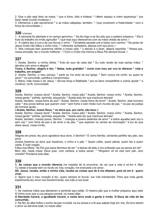 2. Que o pão seja farto na mesa, * que a fome, ódio e tristeza * /:dêem espaço e criem esperança * pra
fazer neste mundo mudança.:/
3. Ofertamos o pão sacramento * e as mãos calejadas, também, * /:que constroem a fraternidade * com a
força da comunidade.:/
326 (crianças)
1. A semente foi plantada e no campo germinou. * Se fez trigo e se fez pão que o padeiro preparou. * Ela é
fruto do trabalho do irmão agricultor * /:que hoje aqui oferecemos com as mãos cheias de amor.:/
2. A videira deu a uva e da uva fez-se o vinho. * Tal bebida saciada une a todos com carinho. * No jantar de
Jesus Cristo não faltou o vinho novo, * /:oferenda verdadeira, aliança com seu povo.:/
3. Nós crianças bem queremos ofertar a nossa vida, * o estudo e o lazer, alegria repartida. * Nossa paz,
nossa amizade, faz o mundo melhorar. * /:Com o Cristo nós iremos a Deus Pai sempre louvar.:/
327
1. Aceita, Senhor, a minha oferta, * fruto do suor de cada dia! * Eu tudo recebi de tuas santas mãos: *
devolvo com amor e alegria!
Toma, ó Senhor, alegria e dor. * Nelas, toda gratidão! * Junto com meu ser vou te oferecer * vida e
trabalho, em oração!
2. Aceita, Senhor, o meu serviço; * parte eu me sinto da tua Igreja. * Sem nunca me omitir, eu quero te
servir * na comunhão, partilha e compromisso.
3. Maria, mãe nossa e de Jesus, * dá-nos força e fidelidade * pra os bens compartilhar e outros ajudar * a
construir, na fé, comunidade.
328
Aceita, Senhor, nossos dons! * Aceita, Senhor, nosso pão! * Aceita, Senhor, nosso vinho. * Aceita, Senhor,
nossa gente * sofrida, oprimida, esquecida. * Aceita esta dor que machuca demais!
Aceita, também, nossa fome de paz! * Aceita, Senhor, nossa fome de amor! * Aceita, Senhor, este humano
calor * dos povos latinos que querem viver * sem fome e sem medo num mundo de paz, * na paz da justiça
de homens iguais...
/:Aceita, Senhor, nosso Deus, * os dons que, por certo, são teus.:/
Aceita, Senhor, nossos dons! * Aceita, Senhor, nosso pão! * Aceita, Senhor, nosso vinho. * Aceita, Senhor,
nossa gente * sofrida, oprimida, esquecida. * Aceita esta dor que machuca demais!
Aceita, também, nossos povos, Senhor, * crianças e jovens sedentos de amor * e todos aqueles sem voz e
sem vez * com fome de paz e de amor e de pão, * que esperam os ventos da renovação,* à luz do que
disse Jesus, nosso irmão.
329
Alegres em prece, teu povo agradece teus dons, ó Senhor! * E como família, cantando partilha seu pão, seu
amor.
Unidos fazemos os dons que trazemos, o vinho e o pão. * Quem colhe, quem planta, quem faz e quem
canta. É tudo oração.
Falou-nos Maria: "és Pai que sacia famintos de ser * e deixas de lado o rico enfarado que só pensa em ter".
Bem vês, nesta mesa: Deus quer, com certeza, a todos saciar. * "Ninguém vá na vida sem pão, sem
comida"! Proclama este altar.
330
1. As coisas que o mundo oferecia, me impedia de te encontrar, de ver que a vida é só em ti. Mas
Tu vieste e tocaste bem no fundo do meu coração, me ensinaste a te amar.
Oh, Jesus, recebe, então a minha vida, recebe as coisas que de ti me afastam, pois só em ti quero
viver.
2. Agora que o meu coração é teu, quero sempre te louvar, tua vida transbordar. Para que mais gente
experimente teu amor nos transformando, tua mão a nos tocar.
331
1. As mesmas mãos que plantaram a semente aqui estão. O mesmo pão que a mulher preparou aqui está.
O Vinho novo que a uva sangrou jorrará, no nosso altar.
A liberdade haverá, a igualdade haverá, e nesta terra onde a gente é irmão. O Deus da vida de faz
comunhão.
2. Na flor do altar brilha o sonho da paz mundial, na luz acesa e a fé que palpita hoje em nós. Do livro aberto
o amor se derrama total, no nosso altar.
 