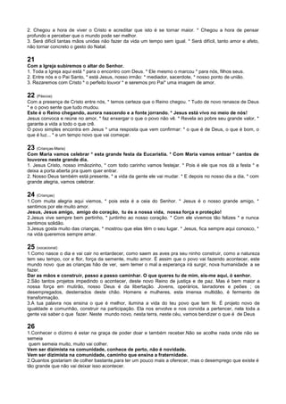 2. Chegou a hora de viver o Cristo e acreditar que isto é se tornar maior. * Chegou a hora de pensar
profundo e perceber que o mundo pode ser melhor.
3. Será difícil tantas mãos unidas não fazer da vida um tempo sem igual. * Será difícil, tanto amor e afeto,
não tornar concreto o gesto do Natal.
21
Com a Igreja subiremos o altar do Senhor.
1. Toda a Igreja aqui está * para o encontro com Deus. * Ele mesmo o marcou * para nós, filhos seus.
2. Entre nós e o Pai Santo, * está Jesus, nosso irmão: * mediador, sacerdote, * nosso ponto de união.
3. Rezaremos com Cristo * o perfeito louvor * e seremos pro Pai* uma imagem de amor.
22 (Páscoa)
Com a presença de Cristo entre nós, * temos certeza que o Reino chegou. * Tudo de novo renasce de Deus
* e o povo sente que tudo mudou.
Este é o Reino chegando, aurora nascendo e a fonte jorrando. * Jesus está vivo no meio de nós!
Jesus convoca e reúne no amor, * faz enxergar o que o povo não vê. * Revela ao pobre seu grande valor, *
garante a vida a todo o que crê.
O povo simples encontra em Jesus * uma resposta que vem confirmar: * o que é de Deus, o que é bom, o
que é luz... * e um tempo novo que vai começar.
23 (Crianças-Maria)
Com Maria vamos celebrar * esta grande festa da Eucaristia. * Com Maria vamos entoar * cantos de
louvores neste grande dia.
1. Jesus Cristo, nosso irmãozinho, * com todo carinho vamos festejar. * Pois é ele que nos dá a festa * e
deixa a porta aberta pra quem quer entrar.
2. Nosso Deus também está presente, * a vida da gente ele vai mudar. * E depois no nosso dia a dia, * com
grande alegria, vamos celebrar.
24 (Crianças)
1.Com muita alegria aqui viemos, * pois esta é a ceia do Senhor. * Jesus é o nosso grande amigo, *
sentimos por ele muito amor.
Jesus, Jesus amigo, amigo do coração, tu és a nossa vida, nossa força e proteção!
2.Jesus vive sempre bem pertinho, * juntinho ao nosso coração. * Com ele vivemos tão felizes * e nunca
sentimos solidão.
3.Jesus gosta muito das crianças, * mostrou que elas têm o seu lugar. * Jesus, fica sempre aqui conosco, *
na vida queremos sempre amar.
25 (vocacional)
1.Como nasce o dia e vai cair no entardecer, como saem as aves pra seu ninho construir, como a natureza
tem seu tempo, cor e flor, força da semente, muito amor. É assim que o povo vai fazendo acontecer, este
mundo novo que as crianças hão de ver, sem temer o mal a esperança irá surgir, nova humanidade a se
fazer.
Dar as mãos e construir, passo a passo caminhar. O que queres tu de mim, eis-me aqui, ó senhor.
2.São tantos projetos impedindo o acontecer, deste novo Reino de justiça e de paz. Mas é bem maior a
nossa força em mutirão, nosso Deus é da libertação. Jovens, operários, lavradores e peões ; os
desempregados, desterrados deste chão. Homens e mulheres, esta imensa multidão, é fermento de
transformação.
3.A tua palavra nos ensina o que é melhor, ilumina a vida do teu povo que tem fé. É projeto novo de
igualdade e comunhão, construir na participação. Ela nos envolve e nos convida a pertencer, nela toda a
gente vai saber o que fazer. Neste mundo novo, nesta terra, neste céu, vamos bendizer o que é de Deus
26
1.Conhecer o dízimo é estar na graça de poder doar e também receber.Não se acolhe nada onde não se
semeia
quem semeia muito, muito vai colher.
Vem ser dizimista na comunidade, conhece de perto, não é novidade.
Vem ser dizimista na comunidade, caminho que ensina a fraternidade.
2.Quantos gostariam de colher bastante,para ter um pouco mais a oferecer, mas o desemprego que existe é
tão grande que não vai deixar isso acontecer.
 