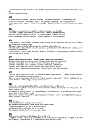 3. Bendito sejam os frutos da terra de Deus, Bendito sejam os trabalhos e a nossa união. Bendito seja Jesus
que
conosco está, além do altar.
332
As pedras da nossa estrada, * queremos te ofertar. * São flores depositadas * na mesa do teu altar.
As lutas da caminhada, * as dores e o sofrer. * São partes de nossa vida, * que vamos te oferecer.
Assim nossos braços erguem, * ofertas de vinho e pão. * Erguendo também o mundo * no gesto das nossas
mãos.
333
Bendito para sempre o Deus da criação, * em Cristo manifesta a sua salvação!
/:No vinho e no pão, promessa de paz! * Meu Deus e Senhor, bendito sejais!:/
Por Cristo conduzidos a sermos o louvor * de toda a sua glória, conforme seu amor.
A nova humanidade em Cristo ressurgiu, * sinal da sua oferta na cruz que assumiu.
334
1. Bendito és Tu, ó Deus Criador, revestes o mundo da mais fina flor, restauras o fraco que a Ti se confia, e
junto aos irmãos, em paz, o envias.
Ó Deus do universo, és Pai e Senhor, por tua bondade recebe o louvor.
2. Bendito és Tu, ó Deus Criador, por quem aprendeu o gesto de amor, colher a fartura e ter a beleza, de ser
partilha dos frutos da mesa.
3. Bendito és Tu, ó Deus Criador, fecundas a terra com vida e amor, a quem aguardava um canto de festa, a
mesa promete eterna seresta.
335
Bendito sejais! Bendito, Senhor! * Bendito sejais * pelos dons que nos dais.
/:Bendito, Senhor, pelo pão que nós temos. * Bendito, Senhor, pelo que recebemos!:/
/:Bendito, Senhor, pelo vinho da vida. * Bendito, Senhor, pela Igreja reunida!:/
/:Bendito, Senhor, pelo amor e a alegria. * Bendito, Senhor, pela luz deste dia!:/
/:Bendito, Senhor, pela fé e partilha. * Bendito, Senhor, pelo amor na família!:/
/:Bendito, Senhor, pelas mãos sempre unidas. * Bendito, Senhor, pela prece atendida!:/
336
Cada vez que eu venho para te falar, * na verdade eu venho para te escutar. * /:Fala-me da vida, preciso te
escutar. * Fala da verdade que vai me libertar.:/
Cada vez que eu venho, para oferecer, * na verdade eu venho para receber. * /:Dá-me o pão da vida que
vai me alimentar. * Dá-me a água viva que vai me saciar.:/
337
/:Com a fé e a esperança bendizemos * e nossa vida ofertamos ao Senhor.:/
Oferecemos com o pão e o vinho, * as incertezas do homem sofredor, * a mansidão dos perseguidos, * dos
pobres e tristes a dor.
Oferecemos os nossos projetos, * as nossas faltas num gesto de perdão. * E ao redor da mesma mesa, *
somos filhos de Deus, Cristo é irmão.
Oferecemos a morte e a vida, * toda a grandeza de um mundo de união. * Na refeição de todo o povo, *
liberto, escolhido e mais irmão.
338 (Crianças)
Com alegria ofertamos * tudo que somos e temos.
Nas mãos do Pai colocamos, * com Jesus, todo o nosso viver.
Esta semana de estudo * e o que de bom aprendemos.
A união da família * e todo o bem que há no mundo.
Nossos pequenos trabalhos, * dores, cansaço, alegrias.
339
Dádivas, que gente traz no altar da paz, do n osso Deus!
1. O pão e o vinho e o suor de quem trabalha, ô, ô,ô! Mulher e homem do cultivo e do fogão, e um canto
novo que daqui a gente espalha, ô, ô, ô! Oferta viva do meu povo em oração!
 