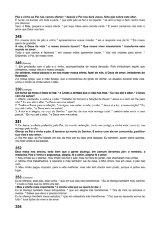 Pão e vinho ao Pai nós vamos ofertar; * depois o Pai nos dará Jesus, feito pão sobre este altar.
É no lar, na escola, em toda a parte, * que este pão se faz e se reparte: * se amo e faço o bem, tenho mais
pra oferecer.
Vem, ó Mãe, prepara a nossa oferta: * por tuas mãos será comida certa. * E assim cantamos nós todo o
amor que Deus nos tem.
348
Em nossos dons de pão e vinho * apresentamos nossa missão: * eis a resposta viva da fé. * Eis nosso
gesto de gratidão.
A vós, ó Deus da vida * o nosso sincero louvor! * Que nosso viver missionário * transforme este
mundo no amor.
Tudo o que somos e fazemos * em vossas mãos queremos trazer. * Vós nos criastes para servir. *
Disponde, ó Pai, de nosso viver.
349 (Páscoa)
1. Em procissão com o pão e o vinho, acompanhados de nossa devoção. Pois simbolizam aquilo que
ofertamos, nossa vida e o nosso coração.
Ao celebrar, nossa páscoa e ao nos trazer nossa oferta, fazei de nós, ó Deus de amor, imitadores do
Redentor.
2.a nossa igreja, que é mãe deseja, que a consciência do gesto de ofertar, se atualize durante toda vida,
como o Cristo se imola sobre o altar.
350 (Crianças)
Em torno da mesa a festa se faz: * é Cristo a certeza que a vida nos traz. * Eu vou até o altar, * e Deus
vem me salvar!
1. Oferto, cantando, o vinho e o pão: * trabalho do homem e bênção de Deus! * Jesus é o dom do Pai para
nós! * Eu vou até o altar, * e Deus vem me salvar!
2. Toalha e flores para a refeição; * na água, nas velas, a vida, o calor: * Jesus é a luz, a ressurreição! * Eu
vou até o altar, * e Deus vem me salvar!
3. A dor e a alegria, na cruz do Senhor * que fez de sua vida entrega total: * celebra este amor a ceia
pascal. * Eu vou até o altar, * e Deus vem me salvar.
351
1. És Jesus, a oferta preferida, pelo Pai, do mundo redenção. Junto vai contigo a minha vida: como tu, me
entrego pelo irmão.
Ofertar ao Pai o vinho e pão. É lembrar da morte do Senhor. É entrar com ele em comunhão, partilhar
sua vida e seu amor.
2. Eis-me aqui, ao Pai falaste um dia, de meu ser eu faço uma oblação. Eu também, assim como querias,
vou ficar unido à tua paixão.
352
Esta mesa nos ensina, todo bem que a gente alcança, em comum devemos pôr: o remédio, a
medicina, Pão e Vinho e segurança, alegria, fé e amor, alegria fé e amor.
1. Meu irmão eu vi plantar, meu irmão nos fez o pão; mas na hora do jantar, não chamaram meu irmão.
2. Minha irmã trabalhadora, é operária e mãe também: sai de casa, o filho chora, fica em casa, o pão não
vem.
3. Meu irmão pagou imposto, para a vida melhorar, mas não tem doutor nem posto, porque é pobre seu
lugar.
353 (Crianças)
Eu te ofereço, este pão, este vinho, * que em tua vida irás transformar. * Eu te ofereço também meu carinho
* e tudo o mais que eu tenho pra dar.
/:Mas a oferta mais importante * é minha vida que eu quero te dar.:/
Eu te ofereço também meus brinquedos, * que em alegria irás transformar. * Tira de mim os temores e
medos. * Sabes que devo e preciso brincar.
Eu te ofereço também meus estudos, * que em sabedoria irás transformar. * Faz que eu aprenda acima de
tudo * tuas lições de viver e de amar.
354
 