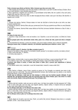 Feliz o homem que oferta ao Senhor, feliz o homem que doa com amor. (2x)
1. Feliz aquele que empresta o que tem aos irmãos e oferta tudo o que tem no altar de Deus Criador, Ele é
bom e tudo ofertará, e será ofertado para sempre.
2. Ele é generoso e reparte com os pobres, e sua bondade nunca falha, Ele vê o pobre e fica com pena,
reparte tudo que tem e fica com nada.
3. Ele oferta a Deus, toda a sua vida, no altar da Igreja de Deus criador, tudo que é de Deus, Ele devolve, e
reparte com o irmão.
355
1. Graças vos damos, Senhor, Porque estais no meio de nós.Sob a forma de pão e de vinho vos dais:
Conosco quereis ficar.
2. Graças vos damos, Senhor,Pela vida que conservais,Como Pai que sustenta seus filhos no amo Doando-
vos no altar.
3. Graças vos damos, Senhor,Pela vossa oferta ao Pai,Pois convosco também ofertamos a Deu A vida, o
nosso ser.
356
Lá, laiaa, lá, laiá, lará, liá!
1. Quando o trigo amadurece e dos sol recebe a cor. Quando a uva se torna prece, na oferta do nosso
amor.
Damos graças pela vida, derramada neste chão, pois é tu o Deus da vida, quem dá vida à criação!
(2x)
2. Os presentes da natureza, o amor do coração, o teu povo canta a certeza, traz a vida em procissão.
Abençoa nossa vida, o trabalho redentor, as colheitas repartidas para celebrar o amor. (2x)
357 (Crianças)
Meu coração é para Ti, Senhor, (3x) Meu coração é para Ti.
Porque tu me deste a Vida, porque Tu me deste o existir, porque Tu me deste o carinho, me deste o Amor!
2. Pão e vinho são para. Ti, Senhor...
3. A minha vida é para Ti...
358
Meus irmãos, minhas irmãs, o que eu posso ofertar? Se tudo é de Deus, o que eu posso lhe dá? (2x)
1.Vou ofertar o meu viver, meu coração; o carinho dos amigos, nosso amor feito canção. (2x)
O pouco com Deus é muito, o muito sem Deus é nada. (2x) o pouco que repartimos é fartura
abençoada!
2. Vou ofertar neste vinho, neste pão; o suor de nossas lutas, nossa fé, nossa união! (2x)
359
1. Meu Senhor e Mestre, Jesus Cristo, quando eu penso no Teu Coração, eu entendo que amar é isto:
procurar viver em comunhão. Teu amor profundamente humano, tão humano que me cativou, e ao mesmo
tempo tão Divino, o meu coração divinizou.
O pão que eu ofereço, a paz que eu não mereço, o vinho que me lembra aquela refeição. A paz
daquele dia, da Santa Eucaristia, tudo me recorda junto aos meus irmãos, que o teu amor é o maior
amor do mundo. Nada é mais profundo que Teu Coração. (2x)
360
1. Minha vida tem sentido, cada vez que eu venho aqui, e te faço meu pedido, de não esquecer de Ti. Meu
amor é como este pão; que era trigo, que alguém plantou, depois colheu. E depois tornou-se salvação
e deu mais vida e alimentou o povo meu.
Eu Te ofereço este pão, eu Te ofereço meu amor. (2x)
2. Minha vida tem sentido, cada vez que eu venho aqui, e te faço meu pedido, de não esquecer de Ti. Meu
amor é como este vinho; que era fruto, que alguém plantou, depois colheu. E depois tornou-se salvação e
deu mais vida e alimentou o povo meu.
Eu Te ofereço vinho e pão, eu Te ofereço meu amor. (2x)
361
1. Muito alegre eu te pedi o que era meu. Partir, um sonho tão normal. Dissipeis meus bens e o coração
também, no fim , meu mundo era irreal.
 