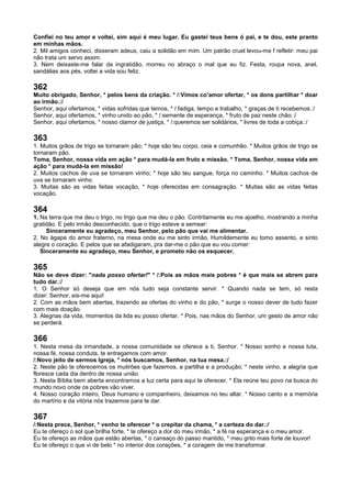 Confiei no teu amor e voltei, sim aqui é meu lugar. Eu gastei teus bens ó pai, e te dou, este pranto
em minhas mãos.
2. Mil amigos conheci, disseram adeus, caiu a solidão em mim. Um patrão cruel levou-me f refletir: meu pai
não trata um servo assim.
3. Nem deixaste-me falar da ingratidão, morreu no abraço o mal que eu fiz. Festa, roupa nova, anel,
sandálias aos pés, voltei a vida sou feliz.
362
Muito obrigado, Senhor, * pelos bens da criação. * /:Vimos co’amor ofertar, * os dons partilhar * doar
ao irmão.:/
Senhor, aqui ofertamos, * vidas sofridas que temos, * /:fadiga, tempo e trabalho, * graças de ti recebemos.:/
Senhor, aqui ofertamos, * vinho unido ao pão, * /:semente de esperança, * fruto de paz neste chão.:/
Senhor, aqui ofertamos, * nosso clamor de justiça, * /:queremos ser solidários, * livres de toda a cobiça.:/
363
1. Muitos grãos de trigo se tornaram pão; * hoje são teu corpo, ceia e comunhão. * Muitos grãos de trigo se
tornaram pão.
Toma, Senhor, nossa vida em ação * para mudá-la em fruto e missão. * Toma, Senhor, nossa vida em
ação * para mudá-la em missão!
2. Muitos cachos de uva se tornaram vinho; * hoje são teu sangue, força no caminho. * Muitos cachos de
uva se tornaram vinho.
3. Muitas são as vidas feitas vocação, * hoje oferecidas em consagração. * Muitas são as vidas feitas
vocação.
364
1. Na terra que me deu o trigo, no trigo que me deu o pão. Contritamente eu me ajoelho, mostrando a minha
gratidão. E pelo irmão desconhecido, que o trigo esteve a semear:
Sinceramente eu agradeço, meu Senhor, pelo pão que vai me alimentar.
2. No ágape do amor fraterno, na mesa onde eu me sinto irmão. Humildemente eu tomo assento, e sinto
alegre o coração. E pelos que se afadigaram, pra dar-me o pão que eu vou comer:
Sinceramente eu agradeço, meu Senhor, e prometo não os esquecer.
365
Não se deve dizer: "nada posso ofertar!" * /:Pois as mãos mais pobres * é que mais se abrem para
tudo dar.:/
1. O Senhor só deseja que em nós tudo seja constante servir. * Quando nada se tem, só resta
dizer: Senhor, eis-me aqui!
2. Com as mãos bem abertas, trazendo as ofertas do vinho e do pão, * surge o nosso dever de tudo fazer
com mais doação.
3. Alegrias da vida, momentos da lida eu posso ofertar. * Pois, nas mãos do Senhor, um gesto de amor não
se perderá.
366
1. Nesta mesa da irmandade, a nossa comunidade se oferece a ti, Senhor. * Nosso sonho e nossa luta,
nossa fé, nossa conduta, te entregamos com amor.
/:Novo jeito de sermos Igreja, * nós buscamos, Senhor, na tua mesa.:/
2. Neste pão te oferecemos os mutirões que fazemos, a partilha e a produção; * neste vinho, a alegria que
floresce cada dia dentro de nossa união.
3. Nesta Bíblia bem aberta encontramos a luz certa para aqui te oferecer. * Ela reúne teu povo na busca do
mundo novo onde os pobres vão viver.
4. Nosso coração inteiro, Deus humano e companheiro, deixamos no teu altar. * Nosso canto e a memória
do martírio e da vitória nós trazemos para te dar.
367
/:Nesta prece, Senhor, * venho te oferecer * o crepitar da chama, * a certeza do dar.:/
Eu te ofereço o sol que brilha forte, * te ofereço a dor do meu irmão, * a fé na esperança e o meu amor.
Eu te ofereço as mãos que estão abertas, * o cansaço do passo mantido, * meu grito mais forte de louvor!
Eu te ofereço o que vi de belo * no interior dos corações, * a coragem de me transformar.
 
