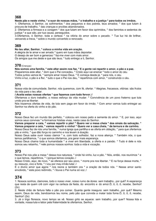 368
Neste pão e neste vinho, * o suor de nossas mãos, * o trabalho e a justiça * para todos os irmãos.
1. Ofertamos, ó Senhor, os sofrimentos * dos pequenos e dos pobres, teus amados; * dos que lutam à
procura de trabalho, * das crianças e anciões abandonados.
2. Ofertamos a firmeza e a coragem * dos que lutam em favor dos oprimidos, * dos famintos e sedentos de
justiça * e que são, por tua causa, perseguidos.
3.Ofertamos, ó Senhor, toda a certeza * na vitória do amor sobre o pecado. * Tua luz há de brilhar,
vencendo a treva, * sobre o mundo convertido e renovado.
369
No teu altar, Senhor, * coloco a minha vida em oração.
A alegria de te amar e ser amado * quero em tuas mãos depositar.
O desejo de ser bom e generoso * faz-me viver com mais amor.
Os amigos que me deste e que são teus; * tudo entrego a ti, Senhor.
370 (Crianças)
Nós somos uma família, * este altar assim nos faz. * E a gente vai repartir o amor, o pão e a paz.
Preparemos este altar, * dom que o Pai concedeu. * Cristo aqui vai ensinar * todo o amor do céu.
Todos juntos vamos lá, * sempre amar nosso Deus. * E começa desde já, * para nós, o céu.
Vinho e luz, o pão e a flor, * tudo o que o Pai nos deu, * repartimos com amor, * construindo o céu.
371
Nossa vida de comunidade, Senhor, nós queremos, com fé, ofertar. * Alegrias, fracassos, vitórias: são frutos
da vida para o teu altar.
/:Aceita estas nossas ofertas * que fazemos com todo fervor.:/
Ofertamos o duro trabalho, o nosso esforço da vida mudar. * Convivência de um povo fraterno que luta
unido pra se libertar.
Nós trazemos ofertas de vida, de luta sem paga em favor do irmão. * Com amor vamos tudo entregar ao
Senhor na oferta do vinho e do pão.
372
Nosso Deus fez um mundo tão perfeito, * colocou em nosso peito a semente do amor. * E, por isso, aqui
somos seus convivas * e formamos hóstias vivas, nesta casa do Senhor.
Vamos preparar a ceia, * vamos repartir o pão! * Quero ver a mesa cheia * dos sinais da salvação. *
Vamos preparar a ceia, * vamos repartir o vinho! * Quero ver a casa cheia, * de ternura e de carinho.
Nosso Deus fez de nós uma família, * numa Igreja que partilha e se oferta em oblação, * para que ofertemos
pão e vinho, * que dão força no caminho e nos levam à doação.
Nosso Deus sabe ouvir nosso clamor * e, com todo sofredor, faz a nova aliança. * Também nós, o que
temos partilhamos, * o que somos ofertamos, pra gerar mais esperança.
Nosso Deus chama toda a humanidade * a viver em liberdade, a oferta e a paixão. * Tudo é dele e nós
somos seu rebanho, * nele pomos nossos sonhos: toda a vida e vocação.
373
Nosso Pai nos põe a mesa * dessa rica natureza, * onde há vinho, luz e pão. * Nós, então, nos reunimos * e
o que temos, repartimos, * /:porque temos coração.:/
Nosso Cristo, aqui, de novo, * se oferece por seu povo, * morre pra nos libertar. * E na força dessa morte, *
eu ressurjo, vivo e forte, * /:vou por meu irmão lutar.:/
É o divino amor que agora * nos reúne e também ora * a oração de todos nós. * Nesse amor santo
envolvido, * este povo redimido, * /:louva o Pai numa só voz.:/
374
1. Nossos sonhos, clamores, todo o nosso viver, nosso rumo de dores: sem trabalho...por quê? A esperança
que resta de quem crê com vigor na certeza da festa, do encontro e do amor.Ô, ô, ô, ô, recebe, Senhor!
(2x)
2. Neste chão de fartura falta o pão pra comer. Quanta gente insegura: sem trabalho...por quê? Mesmo
assim, Deus da vida, bendizemos teu nome, pelo pão que convida a matar toda fome.Ô, ô, ô, ô, recebe,
Senhor! (2x)
3. Já o trigo floresce, novo tempo se vê. Nosso grito se aquece: sem trabalho...por quer? Nossa lida e
vontade, nossa luta e labor pela fraternidade te ofertamos, Senhor.
 