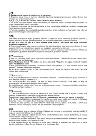 375
Ó Deus presente, nossos presentes, nós te ofertamos.
1. Trazemos pão e vinho, da memória e tradição, da eterna aliança sempre nova no cristão. O corpo todo
entregue por amor, em comunhão.
Ô, ô, ô...ô, ô, ô. É tudo teu, Deus de amor! É tudo teu, Deus de amor!
2. Os frutos produzidos nestas terras conquistadas; as flores dos jardins, de tantas casas ocupadas; as
dores e vitórias desta nossa caminhada.
3. Trazemos novo mapa da história alternativa; a nova humanidade solidária e combativa; lugares onde
habita a esperança sempre viva.
4. No peito a saudade das pessoas tão queridas; nos olhos tantos sonhos de um futuro com mais vida; nos
pés a marcha lenta para a terra prometida.
376
1.O anseio de lançar as redes, queremos oferecer. O medo das águas profundas, queremos oferecer. O
esforço de nossas labutas, queremos oferecer. Os passos de nossas lutas, queremos oferecer!
No pão e o vinho, no pão e o vinho, nossas vidas oferecer. Nas águas bem mais profundas,
transforma nosso viver.
2. A barca que ficou na praia, queremos oferecer. As redes jogadas no chão, queremos oferecer. O nosso
vacilante “sim”, queremos oferecer. Mesmo que pareça em vão, queremos oferecer!
3. Os peixes que nós pescamos, queremos oferecer. As redes da tua graça, queremos oferecer. A força que
nós lançamos, queremos oferecer. Os frutos que alcançamos, queremos oferecer.
377 (Nossa Senhora)
Ó Mãe, por intermédio do teu nome * queremos nossos dons oferecer. * O povo não tem pão e passa fome,
* espera a nossa oferta acontecer.
Maria, Medianeira divinal! * Se pedes, teu Jesus atenderá. * Repete o teu apelo maternal, * assim
como nas bodas de Caná!
Ó Mãe, por teu materno sentimento, * queremos nossos dons oferecer. * O povo não tem vinho e está
sedento, * espera a nossa oferta acontecer.
Pedido de um materno coração * o Filho certamente escutará. * Jesus, por tua santa intercessão, * em vida
nossos dons transformará.
378 (Pentecostes)
Ó Pai, que pelo Espírito divino * dás vida e santidade à criatura, * /:recebe nosso dom que é pequenino, *
mas feito com esforço e com ternura.:/
São frutos do trabalho e do serviço * os dons do nosso vinho e nosso pão. /:Que sejam um sinal de
compromisso * de sempre partilharmos com o irmão.:/
Por meio deste pão e deste vinho, * que nós te oferecemos com prazer, * /:tenhamos claridade no caminho,
* o Espírito nos faça renascer.:/
379 (Pentecostes)
1. Ó Pai que pelo Espírito, dás vida e santidade, à toda criatura, recebe, que te agrade. A oferta que
fazemos, o nosso vinho e pão: esforço que fizemos e dom de tua mão.
Transforma a nossa oferta, no dom do Filho teu, e os passos do teu povo em luz que se acendeu.
2. Ó Pai que pelo Espírito em rios de água viva transformas nossa sede, recebe, sem esquiva. A oferta que
trazemos, o nosso vinho e pão. Sinais de compromisso, plantar um mundo irmão.
3. Ó Pai que pelo Espírito, nos fazes renascer e tudo nos ensinas, recebe, com prazer. A oferta que
trazemos, o nosso vinho e pão: firmeza dos que aprendem a força do perdão.
380
1. O pão sofrido da terra na mesa da refeição. O pão partido na mesa se torna certeza e se faz refeição. O
corpo do meu Senhor é força viva de paz (2x).
2. Vinho de festa é alegria é vida no coração. Vinho bebido na luta se torna conduta de libertação. O sangue
do meu Senhor é força viva de paz. (2x).
3. Palavra viva do Reino na boca de cada irmão. Palavra que fortalece anima e esclarece a nossa união.
Palavra do meu Senhor é força viva de paz (2x).
4. Ceia sagrada aliança, ato supremo do amor; ceia, encontro e esperança de Jesus com a gente
transformando a dor. A Ceia do meu Senhor é força viva de paz. (2x)
 