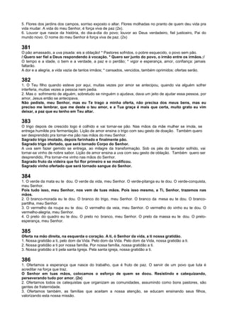 5. Flores dos jardins dos campos, sorriso exposto o altar. Flores molhadas no pranto de quem deu vida pra
vida mudar. A vida do meu Senhor, é força viva de paz (2x).
6. Louvor que nasce da história, do dia-a-dia do povo; louvor ao Deus verdadeiro, fiel justiceiro, Pai do
mundo novo. O nome do meu Senhor é força viva de paz. (2x)
381
O pão amassado, a uva pisada: eis a oblação! * Pastores sofridos, o pobre esquecido, o povo sem pão.
/:Quero ser fiel a Deus respondendo à vocação. * Quero ser junto do povo, o irmão entre os irmãos.:/
O tempo e a idade, o bem e a verdade, a paz e o perdão; * vigor e esperança, amor, confiança: jamais
faltarão.
A dor e a alegria, a vida vazia de tantos irmãos; * cansados, vencidos, também oprimidos: ofertas serão.
382
1. O Teu filho quando esteve por aqui, muitas vezes por amor se antecipou, quando via alguém sofrer
interferia, muitas vezes a pessoa nem pedia.
2. Mas o sofrimento de alguém, sobretudo se ninguém o ajudava, dava um jeito de ajudar essa pessoa, por
amor, Jesus então se antecipava.
Não pediste, meu Senhor, mas eu Te trago a minha oferta, não precisa dos meus bens, mas eu
preciso me lembrar, que me deste o teu amor, e a Tua graça é mais que certa, muito grato eu vim
deixar, a paz que eu tenho em Teu altar.
383
O trigo depois de crescido logo é colhido e vai tornar-se pão. Nas mãos da mãe mulher se imola, se
entrega humilde pra fermentação. Lição de amor ensina o trigo com seu gesto de doação. Também quero
ser desprendido pra tornar-me pão nas mãos do meu Senhor.
Sagrado trigo imolado, depois farinhado e finalmente pão.
Sagrado trigo ofertado, que será tornado Corpo do Senhor.
A uva sem fazer gemido se entrega, ao milagre da transformação. Sob os pés do lavrador sofrido, vai
tornar-se vinho de nobre sabor. Lição de amor ensina a uva com seu gesto de oblação. Também quero ser
desprendido, Pra tornar-me vinho nas mãos do Senhor.
Sagrado fruto da videira que foi flor primeiro e se modificou.
Sagrado vinho ofertado que será tornado sangue do Senhor.
384
1. O verde da mata eu te dou. O verde da vida, meu Senhor. O verde-pitanga eu te dou. O verde-conquista,
meu Senhor.
Pois tudo isso, meu Senhor, nos vem de tuas mãos. Pois isso mesmo, a Ti, Senhor, trazemos nas
mãos.
2. O branco-morada eu te dou. O branco do trigo, meu Senhor. O branco da mesa eu te dou. O branco-
partilha, meu Senhor.
3. O vermelho da roupa eu te dou. O vermelho da veia, meu Senhor. O vermelho do vinho eu te dou. O
vermelho-alegria, meu Senhor.
4. O preto do quadro eu te dou. O preto no branco, meu Senhor. O preto da massa eu te dou. O preto-
esperança, meu Senhor.
385
Oferta na mão direita, na esquerda o coração. A ti, ó Senhor da vida, a ti nossa gratidão.
1. Nossa gratidão a ti, pelo dom da Vida. Pelo dom da Vida. Pelo dom da Vida, nossa gratidão a ti.
2. Nossa gratidão a ti por nossa família. Por nossa família, nossa gratidão a ti.
3. Nossa gratidão a ti pela santa Igreja. Pela santa igreja, nossa gratidão a ti.
386
1. Ofertamos a esperança que nasce do trabalho, que é fruto de paz. O servir de um povo que luta é
acreditar na força que traz.
O Senhor em tuas mãos, colocamos o esforço de quem se doou. Resistindo e catequizando,
perseverando tudo por amor. (2x)
2. Ofertamos todos os catequistas que organizam as comunidades, assumindo como bons pastores, são
gentes de fraternidade.
3. Ofertamos também, as famílias que aceitam a nossa atenção, se educam ensinando seus filhos,
valorizando esta nossa missão.
 