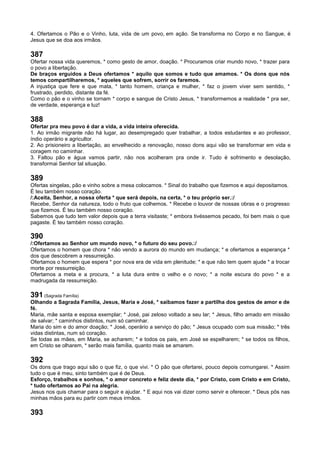 4. Ofertamos o Pão e o Vinho, luta, vida de um povo, em ação. Se transforma no Corpo e no Sangue, é
Jesus que se doa aos irmãos.
387
Ofertar nossa vida queremos, * como gesto de amor, doação. * Procuramos criar mundo novo, * trazer para
o povo a libertação.
De braços erguidos a Deus ofertamos * aquilo que somos e tudo que amamos. * Os dons que nós
temos compartilharemos, * aqueles que sofrem, sorrir os faremos.
A injustiça que fere e que mata, * tanto homem, criança e mulher, * faz o jovem viver sem sentido, *
frustrado, perdido, distante da fé.
Como o pão e o vinho se tornam * corpo e sangue de Cristo Jesus, * transformemos a realidade * pra ser,
de verdade, esperança e luz!
388
Ofertar pra meu povo é dar a vida, a vida inteira oferecida.
1. Ao irmão migrante não há lugar, ao desempregado quer trabalhar, a todos estudantes e ao professor,
índio operário e agricultor.
2. Ao prisioneiro a libertação, ao envelhecido a renovação, nosso dons aqui vão se transformar em vida e
coragem no caminhar.
3. Faltou pão e água vamos partir, não nos acolheram pra onde ir. Tudo é sofrimento e desolação,
transformai Senhor tal situação.
389
Ofertas singelas, pão e vinho sobre a mesa colocamos. * Sinal do trabalho que fizemos e aqui depositamos.
É teu também nosso coração.
/:Aceita, Senhor, a nossa oferta * que será depois, na certa, * o teu próprio ser.:/
Recebe, Senhor da natureza, todo o fruto que colhemos. * Recebe o louvor de nossas obras e o progresso
que fizemos. É teu também nosso coração.
Sabemos que tudo tem valor depois que a terra visitaste; * embora tivéssemos pecado, foi bem mais o que
pagaste. É teu também nosso coração.
390
/:Ofertamos ao Senhor um mundo novo, * o futuro do seu povo.:/
Ofertamos o homem que chora * não vendo a aurora do mundo em mudança; * e ofertamos a esperança *
dos que descobrem a ressurreição.
Ofertamos o homem que espera * por nova era de vida em plenitude; * e que não tem quem ajude * a trocar
morte por ressurreição.
Ofertamos a meta e a procura, * a luta dura entre o velho e o novo; * a noite escura do povo * e a
madrugada da ressurreição.
391 (Sagrada Família)
Olhando a Sagrada Família, Jesus, Maria e José, * saibamos fazer a partilha dos gestos de amor e de
fé.
Maria, mãe santa e esposa exemplar; * José, pai zeloso voltado a seu lar; * Jesus, filho amado em missão
de salvar; * caminhos distintos, num só caminhar.
Maria do sim e do amor doação; * José, operário a serviço do pão; * Jesus ocupado com sua missão; * três
vidas distintas, num só coração.
Se todas as mães, em Maria, se acharem; * e todos os pais, em José se espelharem; * se todos os filhos,
em Cristo se olharem, * serão mais família, quanto mais se amarem.
392
Os dons que trago aqui são o que fiz, o que vivi. * O pão que ofertarei, pouco depois comungarei. * Assim
tudo o que é meu, sinto também que é de Deus.
Esforço, trabalhos e sonhos, * o amor concreto e feliz deste dia, * por Cristo, com Cristo e em Cristo,
* tudo ofertamos ao Pai na alegria.
Jesus nos quis chamar para o seguir e ajudar. * E aqui nos vai dizer como servir e oferecer. * Deus pôs nas
minhas mãos para eu partir com meus irmãos.
393
 