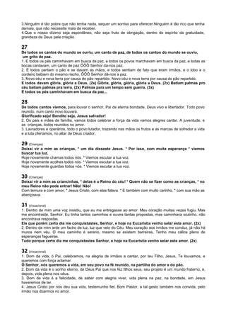3.Ninguém é tão pobre que não tenha nada, sequer um sorriso para oferecer.Ninguém é tão rico que tenha
demais, que não necessite mais de receber.
4.Que o nosso dízimo seja espontâneo, não seja fruto de obrigação, dentro do espírito da gratuidade,
grandeza de Deus pela criação.
27
De todos os cantos do mundo se ouviu, um canto de paz, de todos os cantos do mundo se ouviu,
um grito de paz.
1. E todos os pés caminhavam em busca da paz, e todos os povos marchavam em busca da paz, e todas as
bocas cantavam, um canto de paz ÔÔÔ Senhor dá-nos paz.
2. E todos partiam o pão e se davam as mãos, e todos sentiam de fato que eram irmãos, e o lobo e o
cordeiro bebiam do mesmo riacho, ÔÔÔ Senhor dá-nos a paz.
3. Novo céu e nova terra por causa do pão repartido. Novo céu e nova terra por causa do pão repartido.
E todos davam glória, glória a Deus. (2x) Glória, glória, glória, glória a Deus. (2x) Batiam palmas pro
céu batiam palmas pra terra. (2x) Palmas para um tempo sem guerra. (3x)
E todos os pés caminhavam em busca da paz...
28
De todos cantos viemos, para louvar o senhor, Pai de eterna bondade, Deus vivo e libertador. Todo povo
reunido, num canto novo louvará.
Glorificado seja! Bendito seja, Jesus salvador!
2. Os pais e mães de família, vamos todos celebrar a força da vida vamos alegres cantar. A juventude, e
as crianças, todos reunidos no amor.
3. Lavradores e operários, todo o povo lutador, trazendo nas mãos os frutos e as marcas de sofredor a vida
e a luta ofertamos, no altar de Deus criador.
29 (Crianças)
Deixai vir a mim as crianças, * um dia disseste Jesus. * Por isso, com muita esperança * viemos
buscar tua luz.
Hoje novamente chamas todos nós. * Viemos escutar a tua voz.
Hoje novamente acolhes todos nós. * Viemos escutar a tua voz.
Hoje novamente guardas todos nós. * Viemos escutar a tua voz.
30 (Crianças)
Deixai vir a mim as criancinhas, * delas é o Reino do céu! * Quem não se fizer como as crianças, * no
meu Reino não pode entrar! Não! Não!
Com ternura e com amor, * Jesus Cristo, com elas falava. * E também com muito carinho, * com sua mão as
abençoava.
31 (Vocacional)
1. Dentro de mim uma voz insistiu, que eu me entregasse ao amor. Meu coração muitas vezes fugiu, Mas
me encontraste, Senhor. Eu tinha tantos caminhos e ouvira tantas propostas, mas caminhava sozinho, não
encontrava respostas.
Eis que porém certo dia me conquistastes, Senhor, e hoje na Eucaristia venho selar este amor. (2x)
2. Dentro de mim arde um facho de luz, luz que veio do Céu. Meu coração aos irmãos me conduz, já não há
muros nem véu. O meu caminho é sereno, mesmo se existem barreiras, Tenho meu cálice pleno de
esperanças fagueiras.
Tudo porque certo dia me conquistastes Senhor, e hoje na Eucaristia venho selar este amor. (2x)
32 (Vocacional)
1. Dom da vida, ó Pai, celebramos, na alegria de irmãos a cantar, por teu Filho, Jesus, Te louvamos, e
queremos com força aclamar.
Ó Senhor, nós queremos a vida, em seu povo na fé reunido, na partilha do amor e do pão.
2. Dom da vida é o sonho eterno, de Deus Pai que nos fez filhos seus, seu projeto é um mundo fraterno, e,
depois, vida plena nos céus.
3. Dom da vida é a felicidade, de saber com alegria viver, vida plena na paz, na bondade, em Jesus
haveremos de ter.
4. Jesus Cristo por nós deu sua vida, testemunho fiel. Bom Pastor, a tal gesto também nos convida, pelo
irmão nos doarmos no amor.
 