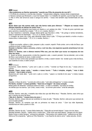 400 (Natal)
/:Que poderemos ao Senhor apresentar * quando seu Filho de presente ele nos dá?:/
1. O infinito do universo e o sorriso das crianças, * nossas lutas e alegrias, nossas dores e esperanças.
2. Nossos campos que florescem, o suor de nossas mãos * e o trabalho do operário, que do trigo fez o pão.
3. Pão e vinho vão tornar-se corpo e sangue do senhor. * nossa vida também seja transformada em seu
amor.
401
Quem disse que não somos nada, que não temos nada para oferecer. * /:Repare as nossas mãos
abertas trazendo as ofertas do nosso viver.:/
1. A fé do homem peregrino que busca um destino e um pedaço de chão. * A luta do povo oprimido que
abre caminho e transforma a nação. * /:Ô, ô, ô, ô, recebe, Senhor.:/
2. Aqui trazemos a semente, sangue dessa gente que fecunda o chão. * Do gringo e tantos lavradores,
Santo e operários em libertação. * /:Ô, ô, ô, ô, recebe, Senhor.:/
3. Coragem de quem dá a vida, seja oferecida neste vinho e pão. * É força que destrói a morte e muda a
nossa sorte, é ressurreição. * /:Ô, ô, ô, ô, recebe, Senhor.:/
402
1. Quem se propõe, cultivar o chão, preparar o pão, e assim, repartir. Pode contar, com a mão de Deus, que
sustenta os seus, e sabe cumprir.
Grande é o Senhor, todo o universo, a terra, o sol nos deu, nos esperava quando amanheceu! só nos
pediu amor.
Santo é o Senhor, vem e oferece mesmo Filho seu, pra nos dizer que nunca se esqueceu de nos
doar seu amor.
2. Quem se fechar, esquecendo o irmão lhe negando o pão, e assim persistir. Vai se entender, com a mão
de Deus, que sustenta os seus, e sabe cumprir.
3. Quem se fizer contra esta opressão que destrói o irmão, e assim resistir. Vai revelar qual a mão de Deus,
que sustenta os seus, e sabe cumprir.
403 (Crianças)
Queremos, neste ofertório, * junto com o pão e o vinho, * mandar ao Papai lá do céu, * nosso amor e
carinho.
Recebe, Papai, nosso canto, * recebe o nosso louvor. * Tudo é simples, singelo, * mas é dado
co'amor, * mas é dado co'amor.
Queremos pôr neste altar, * junto com o pão e o vinho, * papai e a mamãe lá de casa * e todos nossos
amiguinhos.
404
Recebei, ó Deus de amor, * os dons de vinho e pão; * com eles entregamos * o nosso coração.
Pai Santo, recebei * a nossa gratidão; * fazei-nos à imagem * do vosso coração.
Neste gesto de oferenda * trazemos sobre as mãos: * a vida e o trabalho * de todos os irmãos.
As ofertas que vos damos * por Cristo, nosso irmão, * se tornem para todos * sinal de salvação.
405
Recebe, Senhor, este pão, o trabalho das mãos dos que são filhos teus. * Recebe, Senhor, este vinho que
tem o carinho do povo de Deus.
/:São de ti, Senhor, * nossos dons de amor.:/
Recebe, Senhor, nossa vida pra ser acolhida na mesa do pão. * Recebe, Senhor, este povo que sempre de
novo te pede perdão.
Recebe, Senhor, os romeiros que são os primeiros na mesa do amor. * Com tua mãe Aparecida,
transformas em vida o pranto e a dor.
406
Recebei, Senhor do céu, * nossa oferta deste pão. * Este pão se tornará depois * corpo vivo de Jesus.
Recebei também, Senhor, * deste vinho o nosso dom. * Este vinho que será depois * sangue vivo de Jesus.
Neste Corpo e neste Sangue * acharemos salvação. * Renovados com celeste ardor * saberemos ser fiéis.
Glória ao Pai onipotente, * glória ao Filho Redentor, * e ao Espírito de eterno amor * pelos séculos. Amém.
407
 