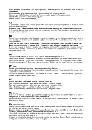 Sabes, Senhor, o que temos é tão pouco pra dar, * mas este pouco, nós queremos com os irmãos
compartilhar.
Queremos nesta hora, diante dos irmãos, * comprometer a vida buscando a união.
Sabemos que é difícil os bens compartilhar, * mas com a tua graça, Senhor, podemos dar.
Olhando o teu exemplo, Senhor, vamos seguir *
fazendo o bem a todos sem nada exigir.
408
1. Sê bendito, Senhor, para sempre, pelos frutos das nossas jornadas! Repartidos na mesa do Reino,
anunciam a paz desejada!
Senhor da vida, Tu és a nossa salvação! Ao prepararmos a tua mesa, em ti buscamos ressurreição!
2. Sê bendito, Senhor, para sempre, pelos mares, os rios e as fontes! Nos recordam a tua justiça, que nos
leva a um novo horizonte!
409
Se meu irmão me estende a mão * e pede um pouco do meu pão, * eu não respondo, ou digo não, * errei de
rumo e direção. * Nesta mesa de perdão * o pão e vinho elevarei * e pensando em meu irmão, * o meu
Senhor receberei.
Quero ser pro meu irmão a imagem dele, * meu irmão que até nem tem o necessário pra ter paz. *
Quero ser pro meu irmão a resposta dele, * eu que vivo mais feliz e às vezes tenho até demais.
O corpo e o sangue do Senhor, * o corpo e o sangue de um irmão; * o mesmo Pai e o mesmo amor, * o
mesmo rumo e direção. * Nesta mesa do Senhor, * sou responsável pela paz * de quem no riso e na dor *
comigo vai buscar o Pai.
410
/:Se você tem fé, * fique de pé. * Se você é irmão, * entre nessa procissão.:/
Vamos, irmão, levante, * caminhe com disposição * trazendo a sua oferta * de acordo com o seu coração.
Vamos, irmão, partilhe, * nosso Deus é comunhão * e abençoa as ofertas * da Igreja peregrina em missão.
Vamos, irmão, coragem, * não importa o que tem na mão. * Se hoje não tem nada, * ofereça o seu coração.
411 (Natal)
Senhor, com júbilo tudo vos dou. * Abençoai nossa oferta, Senhor.
Louvai o Senhor dos altos céus, * louvai-o desde o excelso firmamento; * os anjos do Senhor entoem hinos
* e cantem os exércitos de Deus.
Os príncipes e reis de todo o mundo * não cessem de louvar o Criador. * O nome do Senhor é grandioso; *
cristãos, louvai contentes vosso Deus.
412
Senhor, meu Deus, * obrigado, Senhor, * porque tudo é teu.
É teu o pão que oferecemos, * é tua a vida que vivemos: * obrigado, Senhor.
É teu o vinho que ofertamos, * é tua a dor que suportamos: * obrigado, Senhor.
A tua vida é nossa vida, * na tua casa recebida: * obrigado, Senhor.
Na tua cruz crucificados, * seremos teus, ressuscitados: * obrigado, Senhor.
413 (Crianças)
Senhor eu te ofereço a tristeza que eu sinto quando vejo o meu irmão chorar. * Senhor, eu te ofereço
a alegria que eu sinto quando vejo o meu irmão cantar.
Neste pão e neste vinho coloco o meu coração. * É pequeno, mas já sabe querer bem. * É pequeno, mas já
sabe escolher o bem.
414 (Infância Missionária)
Senhor, toma minha vida nova, antes que a espera, desgaste anos em mim. Estou disposto ao que queiras,
não importa o que seja, me chamas a servir.
Leva-me onde as crianças necessitem tuas palavras, necessitem sentido de viver. Onde falte a
esperança, onde tudo seja triste, simplesmente por não saber de Ti.
Te dou meu coração sincero para gritar sem medo formoso é teu amor. Senhor, tenho ardor Missionário,
conduza-me à terra que tenha sede de ti.
E assim, em marcha irei cantando, por povos pregando, tua grandeza Senhor. Terei, meus braços sem
cansaço, tua história em meus lábios e força na oração.
 