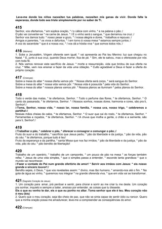 Leva-me donde los niños nacesiten tus palabras, necesiten mis ganas de vivir. Donde falte la
esperanza, donde todo sea triste simplesmente por no saber de Ti.
415
Senhor, vos ofertamos, * em súplice oração, * /:o cálice com vinho, * e na patena o pão.:/
O pão vai converter-se * na carne de Jesus. * /:E o vinho será o sangue, * que derramou na cruz.:/
Senhor vos damos tudo: * nosso pesar e gozo, * /:nossa alegria e dores, * trabalhos e repouso.:/
Amigos e parentes, * os vivos e defuntos, * /:em torno à vossa mesa * estamos sempre juntos.:/
A voz do sacerdote * que é a nossa voz, * /:vos dá a hóstia viva * que somos todos nós.:/
416 (Mariano)
1. Sobe a Jerusalém, Virgem oferente sem igual; * vai apresenta ao Pai teu Menino: luz que chegou no
Natal. * E, junto à sua cruz, quando Deus morrer, fica de pé. * Sim, ele te salvou, mas o ofereceste por nós
com toda fé.
2. Nós vamos renovar este sacrifício de Jesus: * morte e ressurreição, vida que brotou de sua oferta na
cruz. * Mãe, vem nos ensinar a fazer da vida uma oblação. * Culto agradável a Deus é fazer a oferta do
próprio coração.
417 (Crianças)
Sobre a mesa do altar * nossa oferta vamos pôr. * Nossa oferta será corpo, * será sangue do Senhor.
Sobre a mesa do altar * nossa vida vamos pôr. * Nossa vida é possuída * pela vida do Senhor.
Sobre a mesa do altar * nossos planos vamos pôr. * Nossos planos se iluminam * pelos planos do Senhor.
418
Todo o verde das matas, * te ofertamos, Senhor. * Todo o perfume das flores, * te ofertamos, Senhor. * O
canto da passarada, * te ofertamos, Senhor. * /:Nossos sonhos, nossas dores, harmonia e cores, são pra ti,
Senhor!:/
/:Toma, Senhor, nossa vida, * nosso lar, nossa família, * nossa uva, nosso trigo, * celebremos a
partilha!:/
Nossas mãos cheias de calos, * te ofertamos, Senhor. * O suor que cai do rosto, * te ofertamos, Senhor. *
Ferramentas e roçados, * te ofertamos, Senhor. * /:A chuva que molha a gente, o chão e a semente, são
para ti, Senhor!:/
419
/:Trabalhar o pão, * celebrar o pão, * oferecer e consagrar e comungar o pão.:/
Fruto do suor e do trabalho, * sacrifício que Jesus pediu; * pão da liberdade e da justiça, * pão da vida, pão
do céu: * te ofertamos, porque tudo é teu!
Fruto da esperança e da partilha, * santa Missa que nos faz irmãos; * pão da liberdade e da justiça, * pão da
vida, pão do céu: * pão bendito de libertação!
420
Trabalho de um operário, * trabalho de um camponês, * um pouco de pão na mesa * as forças também
refez. * Jesus de uma vida simples, * que o simples passa a entender, * esconde tanta grandeza * que o
mundo vai reconhecer.
/:Fazer a vontade do Pai num grande ofertório de amor! * Servir aos irmãos com Jesus: * eis nosso
grande e sincero louvor!:/
Bendito sejais, ó Deus, * que vos revelastes assim: * divino, mas tão humano, * amando-nos até o fim. * Na
gota de água ao vinho, * queremos nos integrar * na grande oferenda viva, * que em vida vai se transformar.
421 (Sagrado Coração de Jesus)
1. Um coração para amar, prá perdoar e sentir, para chorar e sorrir ao me criar tu me deste. Um coração
pra sonhar, inquieto e sempre a bater, ansioso por entender, as coisas que tu disseste.
Eis o que eu venho te dar, eis o que eu ponho no altar. Toma senhor que ele é teu. Meu coração não
é meu (bis)
2. Quero que o meu coração, seja tão cheio de paz, que não se sinta capaz de sentir ódio ou rancor. Quero
que a minha oração possa me amadurecer, leve-me a compreender as conseqüências do amor.
422 (Crianças)
 