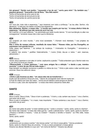 Um girassol * florido num jardim, * buscando a luz do sol, * sorriu para mim! * Eu também sou *
pequeno girassol, * buscando a luz de Deus. * Sou feliz assim!
Tenho mil sementes de amor para te dar.
Tenho mil sementes de ternura pra te dar.
Tenho mil sementes de carinho pra te dar.
423
Um novo dia, mais vida e esperança, * aqui trazemos com toda a confiança; * ao teu altar, Senhor, nós
elevamos * a vida que nos deste e os bens que esperamos.
Nós ofertamos, Senhor, a nossa vida, * o mundo que suspira por tua luz. * A nossa oferta é feita de
esperança, * de esforço que não cansa de ouvir tua voz.
De ti saímos, a ti é que voltamos, * na caminhada que neste mundo damos. * E com tua bênção no altar nos
consagramos * tornando nossa vida o dom que te ofertamos.
424
Vai surgindo um novo mundo, * uma nova sociedade. * /:Homem novo libertado, * nos projetos da
Trindade.:/
Pão e vinho de nossas culturas, resultado de nosso labor. * Nossas vidas, por teu Evangelho, se
expressam num grande louvor.
Cada passo que fazemos, * na certeza da mudança, * /:motivados no Evangelho, * renovamos a
esperança.:/
A palavra nos ensina * partilhar fraternalmente, * /:como Cristo deu-se a todos * sem reservas,
plenamente.:/
425 (Páscoa)
Vendo Jesus aparecer e com eles vir comer, explicando a paixão. * Todos entendem que o Senhor está vivo
e, por amor os envia em missão.
/:Ressuscitado, o Cristo apareceu; * com seus amigos fez a refeição * e dando a paz, mandou
anunciar * o amor de seu Pai em toda nação.:/
Hoje também na refeição revivemos a paixão e a vitória da cruz. * Vinho e pão sobre o altar servirão para
anunciar: Deus nos salva em Jesus.
426 (Crianças)
/:Vinho e pão levamos ao altar, * em Jesus eles vão se transformar.:/
O pão que dá sustento e força pra viver, * depois de consagrado será vida em nosso ser.
O fruto da videira com todo seu sabor, * tornou-se em bebida e será sangue do Senhor.
O vinho e o pão, tudo vão representar: * a nossa vida inteira colocamos neste altar.
SANTO
430 (Crianças)
Deus é santo, Deus é forte, * Deus é bom e poderoso. * A terra, o céu cantam seu louvor: * viva o Senhor,
que entre nós já vem!
Deus é justo e verdadeiro; * é o maior, mais importante. * Todos cantamos o seu louvor: * viva o Senhor,
que entre nós já vem!
431
Do menor dos grãos de areia * à maior estrela que há, * cante o universo: * santo, santo, santo é o Senhor!
Da menor das criaturas * à maior das vidas que há, * cante o planeta terra: * santo, santo, santo é o Senhor!
/:Hosana e bendito e hosana, * vivas ao Criador! * Hosana e bendito e hosana * ao Filho dele, nosso
Senhor!:/
Santo, santo, santo!
432 (Crianças)
Juntamente com os anjos e santos * nós iremos cantar * um hino à vossa glória. * Iremos proclamar:
Santo, santo é o Senhor Deus do universo. * O céu e a terra proclamam a vossa glória!
Hosana nas alturas! Bendito é o que vem * em nome do Senhor! * Hosana nas alturas!
 