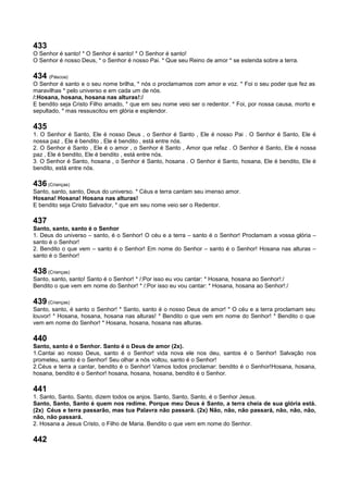 433
O Senhor é santo! * O Senhor é santo! * O Senhor é santo!
O Senhor é nosso Deus, * o Senhor é nosso Pai. * Que seu Reino de amor * se estenda sobre a terra.
434 (Páscoa)
O Senhor é santo e o seu nome brilha, * nós o proclamamos com amor e voz. * Foi o seu poder que fez as
maravilhas * pelo universo e em cada um de nós.
/:Hosana, hosana, hosana nas alturas!:/
E bendito seja Cristo Filho amado, * que em seu nome veio ser o redentor. * Foi, por nossa causa, morto e
sepultado, * mas ressuscitou em glória e esplendor.
435
1. O Senhor é Santo, Ele é nosso Deus , o Senhor é Santo , Ele é nosso Pai . O Senhor é Santo, Ele é
nossa paz , Ele é bendito , Ele é bendito , está entre nós.
2. O Senhor é Santo , Ele é o amor , o Senhor é Santo , Amor que refaz . O Senhor é Santo, Ele é nossa
paz , Ele é bendito, Ele é bendito , está entre nós.
3. O Senhor é Santo, hosana , o Senhor é Santo, hosana . O Senhor é Santo, hosana, Ele é bendito, Ele é
bendito, está entre nós.
436 (Crianças)
Santo, santo, santo, Deus do universo. * Céus e terra cantam seu imenso amor.
Hosana! Hosana! Hosana nas alturas!
E bendito seja Cristo Salvador, * que em seu nome veio ser o Redentor.
437
Santo, santo, santo é o Senhor
1. Deus do universo – santo, é o Senhor! O céu e a terra – santo é o Senhor! Proclamam a vossa glória –
santo é o Senhor!
2. Bendito o que vem – santo é o Senhor! Em nome do Senhor – santo é o Senhor! Hosana nas alturas –
santo é o Senhor!
438 (Crianças)
Santo, santo, santo! Santo é o Senhor! * /:Por isso eu vou cantar: * Hosana, hosana ao Senhor!:/
Bendito o que vem em nome do Senhor! * /:Por isso eu vou cantar: * Hosana, hosana ao Senhor!:/
439 (Crianças)
Santo, santo, é santo o Senhor! * Santo, santo é o nosso Deus de amor! * O céu e a terra proclamam seu
louvor! * Hosana, hosana, hosana nas alturas! * Bendito o que vem em nome do Senhor! * Bendito o que
vem em nome do Senhor! * Hosana, hosana, hosana nas alturas.
440
Santo, santo é o Senhor. Santo é o Deus de amor (2x).
1.Cantai ao nosso Deus, santo é o Senhor! vida nova ele nos deu, santos é o Senhor! Salvação nos
prometeu, santo é o Senhor! Seu olhar a nós voltou, santo é o Senhor!
2.Céus e terra a cantar, bendito é o Senhor! Vamos todos proclamar: bendito é o Senhor!Hosana, hosana,
hosana, bendito é o Senhor! hosana, hosana, hosana, bendito é o Senhor.
441
1. Santo, Santo, Santo, dizem todos os anjos. Santo, Santo, Santo, é o Senhor Jesus.
Santo, Santo, Santo é quem nos redime. Porque meu Deus é Santo, a terra cheia de sua glória está.
(2x) Céus e terra passarão, mas tua Palavra não passará. (2x) Não, não, não passará, não, não, não,
não, não passará.
2. Hosana a Jesus Cristo, o Filho de Maria. Bendito o que vem em nome do Senhor.
442
 