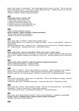 Santo, santo, santo é o nosso Deus. * Sua imensa glória enche a terra e os céus. * Paz na terra aos
homens que ele tanto amou. * Céus e terra, unidos, cantam seu louvor. * Bendito o que vem em nome do
Senhor. * Ao Verbo, autor da vida, hosanas e louvor!
/:Hosana! * Hosana! * Hosana, hosana nas alturas!:/
443
Santo, Santo, Santo é o Senhor. (2x)
1. Nosso Deus e nosso criador. (2x)
2. Céus e terra cantam seu louvor. (2x)
3. Hosana ao nosso Deus libertador. (2x)
4. Bendito o que vem em nome do Senhor. (2x)
5. Hosana, hosana ao nosso salvador. (2x)
444
/:Santo é o Senhor, Deus do universo!:/
Santo é o Senhor! * Santo é o Senhor! * Hosana nas alturas!
/:O céu e a terra proclamam vossa glória.:/
/:Bendito o que vem em nome do Senhor.:/
445
Santo, santo, santo * é o Senhor. * Santo, santo é o Senhor Jesus.
Numa canção sideral, de um hosana total, a criação se extasia. * O céu e a terra também * entoam seu
grande amém.
/:Bendito é aquele que vem, * aquele que vem, * aquele que vem em nome da luz. * Bendito é aquele que
tem, * aquele que tem, * aquele que tem a paz, * nosso Senhor Jesus.:/
446
Santo, santo, santo, * santo é o nosso Deus! * Santo, santo, santo, * santo é Jesus!
Santo é também aquele que abre caminhos pra um mundo melhor. * Santo é também aquele que dá sua
vida por amor. /:Bendito é aquele que vem fazer um mundo novo. * Bendito é aquele que vive e morre pelo
povo.:/
447
/:Santo, santo, santo é o Senhor, * todos nós sabemos e queremos proclamar.:/
Santo é o Senhor lá nas alturas. * O Senhor é santo!
Santo é o Senhor de toda a terra. * O Senhor é santo!
448
Santo, santo é o Senhor! * Terra e céus cantam em seu louvor. * Santo, proclamam suas criaturas. *
Hosana, hosana, hosana nas alturas! * Hosana cantemos, hosana louvemos * com filial ternura!
Bendito é o que vem * em nome do Criador. * Bendito é o que traz a paz * em plenitude do amor! * Hosana!
449
Santo, santo é meu Senhor. * Santo, santo é o nosso Deus. * Céus e terra proclamam sua glória. * Bendito
é o que vem * em nome desse Deus.
/:Hosana em toda a terra, * hosana em toda a terra, * hosana em toda a terra, * hosana lá nos céus!:/
450
Santo, santo és tu, Senhor, * Deus excelso em poder. * Tens por mim tão grande amor * que mal posso
compreender. * Quero a ti render louvor, * Deus amado e Salvador.
/:Tens a paz que vem do céu, * que transforma o negro véu * e me enche de amor.:/
451
Santo, santo, santo, Senhor Deus do universo! * O céu e a terra proclamam, * proclamam a vossa glória!
O santo, o justo, o verdadeiro Deus! /:Hosana, hosana, hosana nas alturas!:/
/:Bendito o que vem em nome do Senhor!:/
452
 