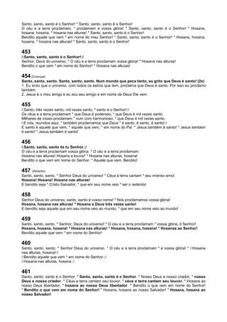 Santo, santo, santo é o Senhor! * Santo, santo, santo é o Senhor!
O céu e a terra proclamam, * proclamam a vossa glória! * Santo, santo, santo é o Senhor! * Hosana,
hosana, hosana, * hosana nas alturas! * Santo, santo, santo é o Senhor!
Bendito aquele que vem * em nome do meu Senhor! * Santo, santo, santo é o Senhor! * Hosana, hosana,
hosana, * hosana nas alturas! * Santo, santo, santo é o Senhor!
453
/:Santo, santo, santo é o Senhor!:/
Senhor, Deus do universo. * O céu e a terra proclamam vossa glória! * Hosana nas alturas!
Bendito o que vem * em nome do Senhor! * Hosana nas alturas!
454 (Crianças)
Santo, santo, santo. Santo, santo, santo. Num mundo que peca tanto, eu grito que Deus é santo! (2x)
1. Eu sinto que o universo, com todos os astros que tem, proclama que Deus é santo. Por isso eu proclamo
também.
2. Jesus é o meu amigo e eu sou seu amigo e em nome de Deus Ele vem.
455
/:Santo, três vezes santo, mil vezes santo, * santo é o Senhor!:/
Os céus e a terra proclamam * que Deus é poderoso, * que Deus é mil vezes santo.
Milhares de vozes proclamam * num coro harmonioso, * que Deus é mil vezes santo.
/:E nós, reunidos aqui, * também proclamamos que Deus * é santo, é santo, é santo!:/
E santo é aquele que vem, * aquele que vem, * em nome do Pai. * Jesus também é santo! * Jesus também
é santo! * Jesus também é santo!
456
/:Santo, santo, santo és tu Senhor.:/
O céu e a terra proclamam vossa glória. * O céu e a terra proclamam:
Hosana nas alturas! Hosana e louvor! * Hosana nas alturas, hosana!
Bendito o que vem em nome do Senhor. * Aquele que vem. Bendito!
457 (Advento)
Santo, santo, santo, * Senhor Deus do universo! * Céus e terra cantam * seu imenso amor.
Hosana! Hosana! Hosana nas alturas!
E bendito seja * Cristo Salvador, * que em seu nome veio * ser o redentor.
458
Senhor Deus do universo, santo, santo é vosso nome! * Nós proclamamos vossa glória!
Hosana, hosana nas alturas! * Hosana a Deus três vezes santo!
E bendito seja aquele que em seu nome veio ao mundo, * que em seu nome veio ao mundo!
459
Santo, santo, santo, * Senhor, Deus do universo! * O céu e a terra proclamam * vossa glória, ó Senhor!
Hosana, hosana, hosana! * Hosana nas alturas! * Hosana, hosana, hosana! * Hosanas ao Senhor!
Bendito aquele que vem * em nome do Senhor!
460
Santo, santo, santo, * Senhor Deus do universo. * O céu e a terra proclamam * a vossa glória! * /:Hosana
nas alturas, hosana!:/
/:Bendito aquele que vem * em nome do Senhor.:/
/:Hosana nas alturas, hosana.:/
461
Santo, santo, santo é o Senhor, * Santo, santo, santo é o Senhor. * Nosso Deus e nosso criador, * nosso
Deus e nosso criador. * Céus e terra cantam seu louvor, * céus e terra cantam seu louvor. * Hosana ao
nosso Deus libertador, * hosana ao nosso Deus libertador. * Bendito o que vem em nome do Senhor!
* Bendito o que vem em nome do Senhor! * Hosana, hosana ao nosso Salvador! * Hosana, hosana ao
nosso Salvador!
 