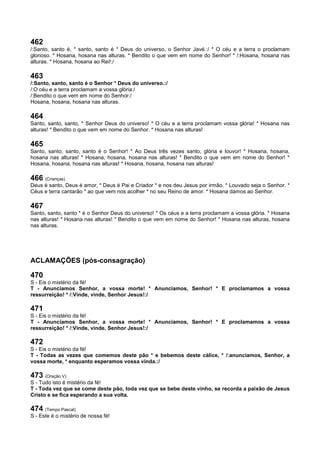 462
/:Santo, santo é, * santo, santo é * Deus do universo, o Senhor Javé.:/ * O céu e a terra o proclamam
glorioso. * Hosana, hosana nas alturas. * Bendito o que vem em nome do Senhor! * /:Hosana, hosana nas
alturas. * Hosana, hosana ao Rei!:/
463
/:Santo, santo, santo é o Senhor * Deus do universo.:/
/:O céu e a terra proclamam a vossa glória:/
/:Bendito o que vem em nome do Senhor:/
Hosana, hosana, hosana nas alturas.
464
Santo, santo, santo, * Senhor Deus do universo! * O céu e a terra proclamam vossa glória! * Hosana nas
alturas! * Bendito o que vem em nome do Senhor. * Hosana nas alturas!
465
Santo, santo, santo, santo é o Senhor! * Ao Deus três vezes santo, glória e louvor! * Hosana, hosana,
hosana nas alturas! * Hosana, hosana, hosana nas alturas! * Bendito o que vem em nome do Senhor! *
Hosana, hosana, hosana nas alturas! * Hosana, hosana, hosana nas alturas!
466 (Crianças)
Deus é santo, Deus é amor, * Deus é Pai e Criador * e nos deu Jesus por irmão. * Louvado seja o Senhor. *
Céus e terra cantarão * ao que vem nos acolher * no seu Reino de amor. * Hosana damos ao Senhor.
467
Santo, santo, santo * é o Senhor Deus do universo! * Os céus e a terra proclamam a vossa glória. * Hosana
nas alturas! * Hosana nas alturas! * Bendito o que vem em nome do Senhor! * Hosana nas alturas, hosana
nas alturas.
ACLAMAÇÕES (pós-consagração)
470
S - Eis o mistério da fé!
T - Anunciamos Senhor, a vossa morte! * Anunciamos, Senhor! * E proclamamos a vossa
ressurreição! * /:Vinde, vinde, Senhor Jesus!:/
471
S - Eis o mistério da fé!
T - Anunciamos Senhor, a vossa morte! * Anunciamos, Senhor! * E proclamamos a vossa
ressurreição! * /:Vinde, vinde, Senhor Jesus!:/
472
S - Eis o mistério da fé!
T - Todas as vezes que comemos deste pão * e bebemos deste cálice, * /:anunciamos, Senhor, a
vossa morte, * enquanto esperamos vossa vinda.:/
473 (Oração V)
S - Tudo isto é mistério da fé!
T - Toda vez que se come deste pão, toda vez que se bebe deste vinho, se recorda a paixão de Jesus
Cristo e se fica esperando a sua volta.
474 (Tempo Pascal)
S - Este é o mistério de nossa fé!
 