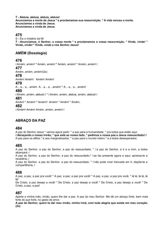 T - Aleluia, aleluia, aleluia, aleluia!
Anunciamos a morte de Jesus * e proclamamos sua ressurreição. * A vida venceu a morte.
Anunciamos a vinda de Jesus.
Anunciamos a vinda de Jesus.
475
S - Eis o mistério da fé!
T - Anunciamos, ó Senhor, a vossa morte * e proclamamos a vossa ressurreição. * Vinde, vinde! *
Vinde, vinde! * Vinde, vinde a nós Senhor Jesus!
AMÉM (Doxologia)
476
/:Amém, amém! * Amém, amém! * Amém, amém! * Amém, amém!:/
477
Amém, amém, amém!(2x)
478
Amém! Amém! Amém! Amém!
479
A... a... a... amém A... a... a... amém! * A... a... a... amém!
480
/:Amém, amém, aleluia!:/ * /:Amém, amém, aleluia, amém, aleluia!:/
481
Amém! * Amém! * Amém!! Amém! * Amém! * Amém,
482
/:Amém! Amém! Amém, amém, amém!:/
ABRAÇO DA PAZ
484
A paz do Senhor Jesus * vamos agora pedir: * a paz para a humanidade, * pra todos que estão aqui.
/:Abraçando o nosso irmão, * que está ao nosso lado, * pedimos a nossa paz a Jesus ressuscitado!:/
A paz para os aflitos * e aos marginalizados; * a paz para o mundo inteiro * e a todos desesperados.
485
A paz do Senhor, a paz do Senhor, a paz do ressuscitado, * /:a paz do Senhor, a ti e a mim, a todos
alcançará.:/
A paz do Senhor, a paz do Senhor, a paz do ressuscitado,* /:se faz presente agora e aqui; apressa-te a
recebê-la.:/
A paz do Senhor, a paz do Senhor, a paz do ressuscitado, * /:não pode viver trancada em ti, dispõe-te a
compartilhá-la.:/
486
A paz, a paz, a paz pra você! * A paz, a paz, a paz pra você! * A paz, a paz, a paz pra você, * lá lá, lá lá, lá
lá!
De Cristo, a paz desejo a você! * De Cristo, a paz desejo a você! * De Cristo, a paz desejo a você! * De
Cristo, a paz, a paz!
487
Aperte a minha mão, irmão, quero lhe dar a paz. A paz do meu Senhor. Me dê um abraço forte, bem mais
forte do que forte, no gesto de amor.
A paz do Senhor, quero te dar meu irmão, minha irmã, com toda alegria que existe em meu coração.
(2x)
 