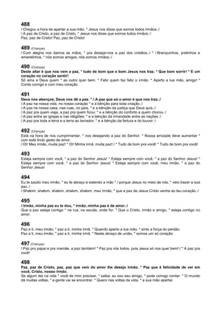 488
/:Chegou a hora de apertar a sua mão. * Jesus nos disse que somos todos irmãos.:/
/:A paz de Cristo, a paz de Cristo, * Jesus nos disse que somos todos irmãos.:/
Paz, paz de Cristo! Paz, paz de Cristo!
489 (Crianças)
/:Com alegria nos damos as mãos, * pra desejar-nos a paz dos cristãos.:/ * /:Branquinhos, pretinhos e
amarelinhos, * nós somos amigos, nós somos irmãos.:/
490 (Crianças)
Deste altar é que nos vem a paz, * tudo de bom que o bom Jesus nos traz. * Que bom sorrir! * E um
coração no coração sentir!
Só ama a Deus quem * ao outro quer bem. * Feliz quem faz feliz o irmão. * Aperto a tua mão, amigo! *
Conta comigo e com meu coração.
491
Deus nos abençoe, Deus nos dê a paz. * /:A paz que só o amor é que nos traz.:/
/:A paz na nossa vida, no nosso coração * e a bênção para toda criação.:/
/:A paz na nossa casa, nas ruas, no país, * e a bênção da justiça que Deus quis.:/
/:A paz pra quem viaja, a paz pra quem ficou; * e a bênção do conforto a quem chorou.:/
/:A paz entre as igrejas e nas religiões; * e a bênção da irmandade entre as nações.:/
/:A paz pra toda a terra e a terra ao lavrador; * e a bênção da fartura e do louvor.:/
492 (Crianças)
Está na hora de nos cumprimentar, * nos desejando a paz do Senhor. * Nossa amizade deve aumentar *
com este lindo gesto de amor.
/:Oi! Meu irmão, muita paz! * Oi! Minha irmã, muita paz!:/ * Tudo de bom pra você! * Tudo de bom pra você!
493
Esteja sempre com você, * a paz do Senhor Jesus! * Esteja sempre com você, * a paz do Senhor Jesus! *
Esteja sempre com você, * a paz do Senhor Jesus! * Esteja sempre com você, meu irmão, * a paz do
Senhor Jesus!
494
Eu te saúdo meu irmão, * eu te abraço e estendo a mão * /:porque Jesus no meio de nós, * veio trazer a sua
paz.:/
/:Shalom, shalom, shalom, shalom, shalom, meu irmão, * que a paz de Jesus Cristo venha ao teu coração.:/
495
/:Irmão, minha paz eu te dou, * irmão, minha paz é de amor.:/
Que a paz esteja contigo * na rua, na escola, onde for. * Que o Cristo, irmão e amigo, * esteja contigo no
amor.
496
Paz a ti, meu irmão; * paz a ti, minha irmã. * Quando aperto a tua mão, * sinto a força do perdão.
Paz a ti, meu irmão; * paz a ti, minha irmã. * Neste abraço de união, * somos um só coração.
497 (Crianças)
/:Paz pro papai e pra mamãe, a paz também! * Paz pra nós todos, pois Jesus só nos quer bem!:/ * A paz pra
você!
498
Paz, paz de Cristo, paz, paz que vem do amor lhe desejo irmão. * Paz que é felicidade de ver em
você, Cristo, nosso irmão.
Se algum dia na vida * você de mim precisar, * saiba: eu sou seu amigo, * pode comigo contar. * O mundo
dá muitas voltas, * a gente vai se encontrar. * Quero nas voltas da vida, * a sua mão apertar.
 