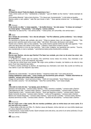 33 (Natal)
/:É Natal de Jesus! Festa de alegria, de esperança e luz.:/
Toda a terra canta um hino * bendizendo o Salvador * que em Belém se fez menino * dando exemplo de
amor!
Uma estrela diferente * toda a terra iluminou. * Foi Jesus que, humanamente, * a nós todos se igualou.
Nasceu pobre e sem palácio * este Rei que trouxe o bem. * Quis apenas ensinar-nos * a mensagem de
Belém.
34 (Crianças)
É tão bonito no altar * a mesa sagrada... * de toalha branca, * de vela acesa. * A missa vai começar *
na nossa igreja. * A Eucaristia, * com alegria, * vamos celebrar.
/:Reunidos na casa do Pai, * nós vamos cantar. * Todos juntos, em comunhão, nós vamos rezar.:/
35 (Natal)
Eis o tempo de conversão, * eis o dia da salvação. * Ao Pai voltemos, juntos andemos, * eis o tempo
de conversão!
Os caminhos do Senhor são verdade, são amor. * Dirigi os passos meus, em vós espero, ó Senhor. * Ele
guia ao bom caminho quem errou e quer voltar, * ele é bom, fiel e justo, ele busca e vem salvar.
Viverei com o Senhor, ele é o meu sustento. * Eu confio mesmo quando minha dor não mais agüento. * Tem
valor aos olhos seus meu sofrer e meu morrer. * Libertai o vosso servo e fazei-o reviver.
A palavra do Senhor é a luz do meu caminho, * ela é vida, é alegria, vou guardá-la com carinho. * Sua lei,
seu mandamento, é viver a caridade, * caminhemos todos juntos construindo a unidade.
36 (Vocacional)
Eis-me aqui Senhor, eis-me aqui Senhor! Pra fazer tua vontade, pra viver no do amor teu amor: eis-
me aqui, Senhor!
1. O Senhor é o Pastor que me conduz. Por caminhos nunca vistos me enviou. Sou chamado a ser
fermento, sal e luz. E por isso respondi: aqui estou.
2. Ele pôs em minha boca uma canção. Me ungiu como profeta e trovador, da história e da vida do meu
povo. E por isso respondi aqui estou.
3. Ponho a minha confiança no Senhor, da esperança sou chamado a ser sinal. Seu ouvido se inclinou ao
meu clamor. E por isso respondi: aqui estou.
37
Entrando em vosso templo, * na casa do Senhor, * trazemos nossa vida * num canto de louvor.
Felizes habitamos vossa casa, * como irmãos vos louvaremos para sempre. * Felizes retornamos ao
trabalho * porque sois nosso vigor eternamente!
Chegar da caminhada, * reunir-se como irmãos. * Partir em nova estrada, * levar Palavra e pão.
Em vós está o socorro, * em vós libertação. * Sois Pai e somos filhos, * ouvi nossa oração.
38
/:Ele está no meio de nós, * sua Igreja, povo de Deus.:/
Sempre e em toda parte, * conosco está o Senhor. * Vida, caminho e verdade, * conosco está o Senhor.
Fala palavras de vida, * conosco está o Senhor. * Deixa-nos comprometidos, * conosco está o Senhor.
Passa fazendo o bem, * conosco está o Senhor. * Quer que façamos o mesmo, * conosco está o Senhor.
Neste momento de prece, * conosco está o Senhor. * Junto ao Pai agradece, * conosco está o Senhor.
Mesmo em nossas fraquezas, * conosco está o Senhor, * para nos dar o perdão, * conosco está o Senhor.
Quando dormimos à noite, * conosco está o Senhor. * Quando de dia lutamos, * conosco está o Senhor.
39 (Vocacional)
Ele me ungiu com o óleo santo, Ele me mandou profetizar, pôs na minha boca um novo canto. E é
por isso que vivo a cantar.
1. Deus existe e Ele tem um Filho. É o Senhor Jesus de Nazaré, minha vida tem um novo brilho desde que
em Jesus depositei a minha fé.
2. Nunca houve, nunca neste mundo. Quem amasse como ele amou, seu amor é um amor profundo, E é por
isso que Jesus nos libertou.
40 (Salmo 97/98)
 