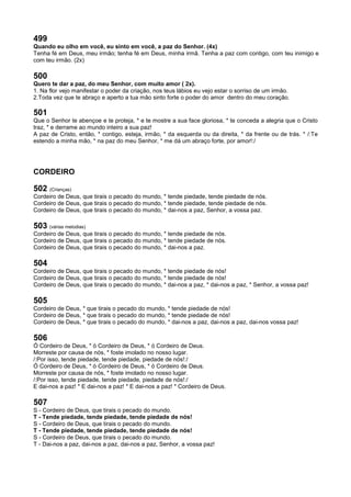 499
Quando eu olho em você, eu sinto em você, a paz do Senhor. (4x)
Tenha fé em Deus, meu irmão; tenha fé em Deus, minha irmã. Tenha a paz com contigo, com teu inimigo e
com teu irmão. (2x)
500
Quero te dar a paz, do meu Senhor, com muito amor ( 2x).
1. Na flor vejo manifestar o poder da criação, nos teus lábios eu vejo estar o sorriso de um irmão.
2.Toda vez que te abraço e aperto a tua mão sinto forte o poder do amor dentro do meu coração.
501
Que o Senhor te abençoe e te proteja, * e te mostre a sua face gloriosa, * te conceda a alegria que o Cristo
traz, * e derrame ao mundo inteiro a sua paz!
A paz de Cristo, então, * contigo, esteja, irmão, * da esquerda ou da direita, * da frente ou de trás. * /:Te
estendo a minha mão, * na paz do meu Senhor, * me dá um abraço forte, por amor!:/
CORDEIRO
502 (Crianças)
Cordeiro de Deus, que tirais o pecado do mundo, * tende piedade, tende piedade de nós.
Cordeiro de Deus, que tirais o pecado do mundo, * tende piedade, tende piedade de nós.
Cordeiro de Deus, que tirais o pecado do mundo, * dai-nos a paz, Senhor, a vossa paz.
503 (várias melodias)
Cordeiro de Deus, que tirais o pecado do mundo, * tende piedade de nós.
Cordeiro de Deus, que tirais o pecado do mundo, * tende piedade de nós.
Cordeiro de Deus, que tirais o pecado do mundo, * dai-nos a paz.
504
Cordeiro de Deus, que tirais o pecado do mundo, * tende piedade de nós!
Cordeiro de Deus, que tirais o pecado do mundo, * tende piedade de nós!
Cordeiro de Deus, que tirais o pecado do mundo, * dai-nos a paz, * dai-nos a paz, * Senhor, a vossa paz!
505
Cordeiro de Deus, * que tirais o pecado do mundo, * tende piedade de nós!
Cordeiro de Deus, * que tirais o pecado do mundo, * tende piedade de nós!
Cordeiro de Deus, * que tirais o pecado do mundo, * dai-nos a paz, dai-nos a paz, dai-nos vossa paz!
506
Ó Cordeiro de Deus, * ó Cordeiro de Deus, * ó Cordeiro de Deus.
Morreste por causa de nós, * foste imolado no nosso lugar.
/:Por isso, tende piedade, tende piedade, piedade de nós!:/
Ó Cordeiro de Deus, * ó Cordeiro de Deus, * ó Cordeiro de Deus.
Morreste por causa de nós, * foste imolado no nosso lugar.
/:Por isso, tende piedade, tende piedade, piedade de nós!:/
E dai-nos a paz! * E dai-nos a paz! * E dai-nos a paz! * Cordeiro de Deus.
507
S - Cordeiro de Deus, que tirais o pecado do mundo.
T - Tende piedade, tende piedade, tende piedade de nós!
S - Cordeiro de Deus, que tirais o pecado do mundo.
T - Tende piedade, tende piedade, tende piedade de nós!
S - Cordeiro de Deus, que tirais o pecado do mundo.
T - Dai-nos a paz, dai-nos a paz, dai-nos a paz, Senhor, a vossa paz!
 