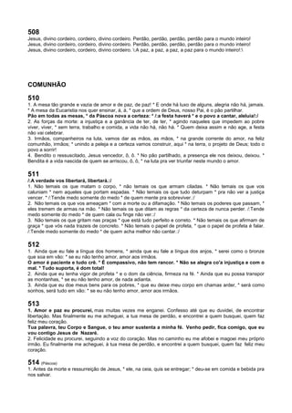 508
Jesus, divino cordeiro, cordeiro, divino cordeiro. Perdão, perdão, perdão, perdão para o mundo inteiro!
Jesus, divino cordeiro, cordeiro, divino cordeiro. Perdão, perdão, perdão, perdão para o mundo inteiro!
Jesus, divino cordeiro, cordeiro, divino cordeiro. :A paz, a paz, a paz, a paz para o mundo inteiro!:
COMUNHÃO
510
1. A mesa tão grande e vazia de amor e de paz, de paz! * E onde há luxo de alguns, alegria não há, jamais.
* A mesa da Eucaristia nos quer ensinar, á, á, * que a ordem de Deus, nosso Pai, é o pão partilhar.
Pão em todas as mesas, * da Páscoa nova a certeza: * /:a festa haverá * e o povo a cantar, aleluia!:/
2. As forças da morte: a injustiça e a ganância de ter, de ter, * agindo naqueles que impedem ao pobre
viver, viver, * sem terra, trabalho e comida, a vida não há, não há. * Quem deixa assim e não age, a festa
não vai celebrar.
3. Irmãos, companheiros na luta, vamos dar as mãos, as mãos, * na grande corrente do amor, na feliz
comunhão, irmãos; * unindo a peleja e a certeza vamos construir, aqui * na terra, o projeto de Deus; todo o
povo a sorrir!
4. Bendito o ressuscitado, Jesus vencedor, ô, ô. * No pão partilhado, a presença ele nos deixou, deixou. *
Bendita é a vida nascida de quem se arriscou, ô, ô, * na luta pra ver triunfar neste mundo o amor.
511
/:A verdade vos libertará, libertará.:/
1. Não temais os que matam o corpo, * não temais os que armam ciladas. * Não temais os que vos
caluniam * nem aqueles que portam espadas. * Não temais os que tudo deturpam * pra não ver a justiça
vencer. * /:Tende medo somente do medo * de quem mente pra sobreviver.:/
2. Não temais os que vos ameaçam * com a morte ou a difamação. * Não temais os poderes que passam, *
eles tremem de armas na mão. * Não temais os que ditam as regras * da certeza de nunca perder. /:Tende
medo somente do medo * de quem cala ou finge não ver.:/
3. Não temais os que gritam nas praças * que está tudo perfeito e correto. * Não temais os que afirmam de
graça * que vós nada trazeis de concreto. * Não temais o papel de profeta, * que o papel de profeta é falar.
/:Tende medo somente do medo * de quem acha melhor não cantar.:/
512
1. Ainda que eu fale a língua dos homens, * ainda que eu fale a língua dos anjos, * serei como o bronze
que soa em vão: * se eu não tenho amor, amor aos irmãos.
O amor é paciente e tudo crê. * É compassivo, não tem rancor. * Não se alegra co'a injustiça e com o
mal. * Tudo suporta, é dom total!
2. Ainda que eu tenha vigor de profeta * e o dom da ciência, firmeza na fé. * Ainda que eu possa transpor
as montanhas, * se eu não tenho amor, de nada adianta.
3. Ainda que eu doe meus bens para os pobres, * que eu deixe meu corpo em chamas arder, * será como
sonhos, será tudo em vão: * se eu não tenho amor, amor aos irmãos.
513
1. Amor e paz eu procurei, mas muitas vezes me enganei. Confesso até que eu duvidei, de encontrar
libertação. Mas finalmente eu me acheguei, a tua mesa de perdão, e encontrei a quem busquei, quem faz
feliz meu coração.
Tua palavra, teu Corpo e Sangue, o teu amor sustenta a minha fé. Venho pedir, fica comigo, que eu
vou contigo Jesus de Nazaré.
2. Felicidade eu procurei, seguindo a voz do coração. Mas no caminho eu me afobei e magoei meu próprio
irmão. Eu finalmente me acheguei, à tua mesa de perdão, e encontrei a quem busquei, quem faz feliz meu
coração.
514 (Páscoa)
1. Antes da morte e ressurreição de Jesus, * ele, na ceia, quis se entregar; * deu-se em comida e bebida pra
nos salvar.
 