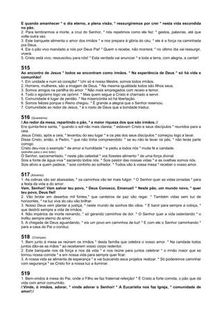 E quando amanhecer * o dia eterno, a plena visão, * ressurgiremos por crer * nesta vida escondida
no pão.
2. Para lembrarmos a morte, a cruz do Senhor, * nós repetimos como ele fez: * gestos, palavras, até que
volte outra vez.
3. Este banquete alimenta o amor dos irmãos * e nos prepara à glória do céu; * ele é a força na caminhada
pra Deus.
4. Eis o pão vivo mandado a nós por Deus Pai! * Quem o recebe, não morrerá; * no último dia vai ressurgir,
viverá.
5. Cristo está vivo, ressuscitou para nós! * Esta verdade vai anunciar * a toda a terra, com alegria, a cantar!
515
Ao encontro de Jesus * todos se encontram como irmãos. * Na experiência de Deus * só há vida e
comunhão!
1. Em unidade e num só coração! * Um só é nosso Mestre, somos todos irmãos.
2. Homens, mulheres, são a imagem de Deus. * Na mesma igualdade todos são filhos seus.
3. Somos amigos na partilha do amor. * Não mais empregados com receio e temor.
4. Todo o egoísmo logo vai oprimir. * Mas quem segue a Cristo é chamado a servir.
5. Comunidade é lugar de perdão. * Na misericórdia só há libertação.
6. Somos felizes porque o Reino chegou. * É grande a alegria que o Senhor reservou.
7. Comunidade ao redor de Jesus, * é o rosto de Deus que a bondade traduz.
516 (Quaresma)
/:Ao redor da mesa, repartindo o pão, * a maior riqueza dos que são irmãos.:/
Era quinta-feira santa, * quando o sol não mais clareia; * estavam Cristo e seus discípulos * reunidos para a
ceia.
Jesus Cristo, após a ceia, * levantou do seu lugar * e os pés dos seus discípulos * começou logo a lavar.
Disse Cristo, então, a Pedro, * que não tinha compreendido: * se eu não te lavar os pés, * não terás parte
comigo.
Cristo deu-nos o exemplo * de amor e humildade * e pediu a todos nós * muita fé e caridade.
(estrofes para o ano todo)
Ó Senhor, sacramentado, * neste pão celestial * vos fizestes alimento * de uma força divinal.
Sois a fonte de água viva * saciando todos nós. * Sois pastor das nossas vidas * e as ovelhas somos nós.
Sois alívio a quem padece, * sois conforto ao sofredor. * Todos vão à vossa mesa * receber o vosso amor.
517 (Advento)
1. As colinas vão ser abaixadas, * os caminhos vão ter mais fulgor. * O Senhor quer as vidas ornadas * para
a festa da vida e do amor.
Vem, Senhor! Vem salvar teu povo, * Deus Conosco, Emanuel! * Neste pão, um mundo novo, * quer
teu povo, Deus fiel!
2. Vão brotar em desertos mil fontes,* que canteiros de paz vão regar. * Também vidas sem luz de
horizontes, * na luz viva do céu vão brilhar.
3. Nosso Deus vem plantar a justiça, * neste mundo de sonhos tão vãos. * E banir para sempre a cobiça, *
que destrói sempre a vida de irmãos.
4. Não impérios de morte reinando, * só gerando caminhos de dor. * O Senhor quer a vida ostentando * o
troféu sempre eterno do amor.
5. A chegada de Deus aguardando, * eis um povo em caminhos de luz! * E com ele o Senhor caminhando *
para a casa do Pai o conduz.
518 (Crianças)
1. Bem junto à mesa se reúnem os irmãos * desta família que celebra o vosso amor. * Na caridade todos
juntos dão-se as mãos * ao receberem vosso corpo redentor.
2. Este banquete nos dá força e nos dá vida * e nos reúne para juntos celebrar * o irmão maior que se
tornou nossa comida * e em nossa vida para sempre quer ficar.
3. A nossa vida se alimenta de esperança * e vai buscando seus projetos realizar. * Só poderemos caminhar
com segurança * se Cristo for a nossa luz a iluminar.
519
1. Bem-vindos à mesa do Pai, onde o Filho se faz fraternal refeição! * É Cristo a forte comida, o pão que dá
vida com amor comunhão.
/:Vinde, ó irmãos, adorar, * vinde adorar o Senhor! * A Eucaristia nos faz Igreja, * comunidade de
amor!:/
 
