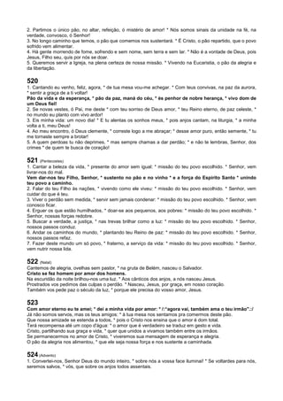 2. Partimos o único pão, no altar, refeição, ó mistério de amor! * Nós somos sinais da unidade na fé, na
verdade, convosco, ó Senhor!
3. No longo caminho que temos, o pão que comemos nos sustentará. * É Cristo, o pão repartido, que o povo
sofrido vem alimentar.
4. Há gente morrendo de fome, sofrendo e sem nome, sem terra e sem lar. * Não é a vontade de Deus, pois
Jesus, Filho seu, quis por nós se doar.
5. Queremos servir a Igreja, na plena certeza de nossa missão. * Vivendo na Eucaristia, o pão da alegria e
da libertação.
520
1. Cantando eu venho, feliz, agora, * de tua mesa vou-me achegar. * Com teus convivas, na paz da aurora,
* sentir a graça de a ti voltar!
Pão da vida e da esperança, * pão da paz, maná do céu, * és penhor de nobre herança, * vivo dom de
um Deus fiel!
2. Se novas vestes, ó Pai, me deste * com teu sorriso de Deus amor, * teu Reino eterno, de paz celeste, *
no mundo eu planto com vivo ardor!
3. Eis minha vida: um novo dia! * E tu alentas os sonhos meus, * pois anjos cantam, na liturgia, * a minha
volta a ti, meu Deus!
4. Ao meu encontro, ó Deus clemente, * correste logo a me abraçar; * desse amor puro, então semente, * tu
me tornaste sempre a brotar!
5. A quem perdoas tu não deprimes, * mas sempre chamas a dar perdão; * e não te lembras, Senhor, dos
crimes * de quem te busca de coração!
521 (Pentecostes)
1. Cantar a beleza da vida, * presente do amor sem igual: * missão do teu povo escolhido. * Senhor, vem
livrar-nos do mal.
Vem dar-nos teu Filho, Senhor, * sustento no pão e no vinho * e a força do Espírito Santo * unindo
teu povo a caminho.
2. Falar do teu Filho às nações, * vivendo como ele viveu: * missão do teu povo escolhido. * Senhor, vem
cuidar do que é teu.
3. Viver o perdão sem medida, * servir sem jamais condenar: * missão do teu povo escolhido. * Senhor, vem
conosco ficar.
4. Erguer os que estão humilhados, * doar-se aos pequenos, aos pobres: * missão do teu povo escolhido. *
Senhor, nossas forças redobre.
5. Buscar a verdade, a justiça, * nas trevas brilhar como a luz: * missão do teu povo escolhido. * Senhor,
nossos passos conduz.
6. Andar os caminhos do mundo, * plantando teu Reino de paz: * missão do teu povo escolhido. * Senhor,
nossos passos refaz.
7. Fazer deste mundo um só povo, * fraterno, a serviço da vida: * missão do teu povo escolhido. * Senhor,
vem nutrir nossa lida.
522 (Natal)
Cantemos de alegria, ovelhas sem pastor, * na gruta de Belém, nasceu o Salvador.
Cristo se fez homem por amor dos homens.
Na escuridão da noite brilhou-nos uma luz. * Aos cânticos dos anjos, a nós nasceu Jesus.
Prostrados vos pedimos das culpas o perdão. * Nasceu, Jesus, por graça, em nosso coração.
Também vos pede paz o século da luz, * porque ele precisa do vosso amor, Jesus.
523
Com amor eterno eu te amei; * dei a minha vida por amor: * /:“agora vai, também ama o teu irmão".:/
Já não somos servos, mas os teus amigos: * à tua mesa nos sentamos pra comermos deste pão.
Que nossa amizade se estenda a todos, * pois o Cristo nos ensina que o amor é dom total.
Terá recompensa até um copo d'água: * o amor que é verdadeiro se traduz em gesto e vida.
Cristo, partilhando sua graça e vida, * quer que unidos a vivamos também entre os irmãos.
Se permanecermos no amor de Cristo, * viveremos sua mensagem de esperança e alegria.
O pão da alegria nos alimentou, * que ele seja nossa força e nos sustente a caminhada.
524 (Advento)
1. Convertei-nos, Senhor Deus do mundo inteiro, * sobre nós a vossa face iluminai! * Se voltardes para nós,
seremos salvos, * vós, que sobre os anjos todos assentais.
 