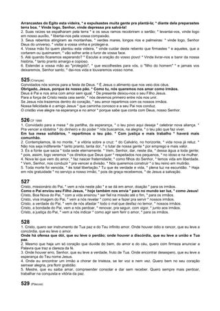 Arrancastes do Egito esta videira, * e expulsastes muita gente pra plantá-la; * diante dela preparastes
terra boa. * Vinde logo, Senhor, vinde depressa pra salvá-la!
2. Suas raízes se espalharam pela terra * e os seus ramos recobriram o sertão; * levantai-vos, vinde logo
em nosso auxílio, * libertai-nos pela vossa compaixão.
3. Seus rebentos atingiram as montanhas, * verdes mares, longos rios e palmeiras: * vinde logo, Senhor
Deus do universo, * visitai a vossa vinha e protegei-a.
4. Vossa mão foi quem plantou esta videira, * vinde cuidar deste rebento que firmastes * e aqueles, que a
cortarem ou queimarem, * vão sofrer ante o furor de vossa face.
5. Até quando ficaremos esperando? * Escutai a oração do vosso povo! * Vinde livrar-nos e banir da nossa
história, * tanto pranto amargo e copioso.
6. Estendei a vossa mão ao "protegido", * que escolhestes para vós, o "filho do homem" * e jamais vos
deixaremos, Senhor santo, * dai-nos vida e louvaremos vosso nome.
525 (Crianças)
Convidados nós somos para a festa de Deus. * É Jesus o alimento que nos veio dos céus.
Obrigado, Jesus, porque és nosso pão. * Como tu, nós queremos nos amar como irmãos.
Deus é Pai e nos ama com amor sem igual. * De presente deixou-nos o seu Filho Jesus.
Para a força de Cristo nesta ceia sentir, * nós devemos primeiro entre nós nos unir.
Se Jesus nós trazemos dentro do coração, * seu amor repartimos com os nossos irmãos.
Nossa felicidade é o amigo Jesus * que caminha conosco e a seu Pai nos conduz.
O cristão vive alegre na esperança e no amor * porque sabe que conta com Deus, nosso Senhor.
526 CF 1999
1. Convidado para a mesa * da partilha, da esperança, * o teu povo aqui deseja * celebrar nova aliança. *
Pra vencer a idolatria * do dinheiro e do poder * nós buscamos, na alegria, * o teu pão que faz viver.
Em tua mesa solidários, * repartimos o teu pão. * Com justiça e mais trabalho * haverá mais
comunhão.
2. Contemplamos, lá no monte, * a vitória sobre a cruz: * do Calvário, no horizonte, * vida nova já reluz. *
Não nos seja indiferente * tanto pranto, tanta dor, * o lutar de nossa gente * por emprego e mais valor.
3. És a fonte que sacia * toda sede eternamente. * Vem, Senhor, dar, neste dia, * dessa água a toda gente;
* pois, assim, logo veremos * os direitos que Deus quer * respeitados nos pequenos, * no idoso e na mulher.
4. Nova lei que vem do amor, * faz nascer fraternidade; * como filhos do Senhor, * temos vida em liberdade.
* Vem, Senhor, nos conduzir * pra vencer a divisão. * Nós queremos construir * o teu reino em mutirão.
5. Toda morte foi vencida, * és total libertação.* Tu que és verdade e vida, * plena luz na escuridão. * Haja
em nós gratuidade * no serviço a nosso irmão, * pois de graça recebemos, * de Jesus a salvação.
527
Cristo, missionário do Pai, * vem a nós neste pão * e se dá em amor, doação * para os irmãos.
Como o Pai enviou seu Filho Jesus, * hoje também nos envia * para no mundo ser luz, * como Jesus!
Cristo, Boa Nova do Pai, * com a vida ensinou * ser fiel na missão até o fim, * para os irmãos.
Cristo, viva imagem do Pai, * vem a nós revelar * como ser e fazer pra servir * nossos irmãos.
Cristo, a verdade do Pai, * vem de nós afastar * todo o mal que desfaz no temor, * nossos irmãos.
Cristo, a bondade do Pai, vem a nós perdoar, * renovar, pra seguir, com vigor, * junto aos irmãos.
Cristo, a justiça do Pai, * vem a nós indicar * como agir sem ferir o amor, * para os irmãos.
528
1. Cristo, quero ser instrumento de Tua paz e do Teu infinito amor. Onde houver ódio e rancor, que eu leve a
concórdia, que eu leve o amor.
Onde há ofensa que dói, que eu leve o perdão; onde houver a discórdia, que eu leve a união e Tua
paz.
2. Mesmo que haja um só coração que duvide do bem, do amor e do céu, quero com firmeza anunciar a
Palavra que traz a clareza da fé.
3. Onde houver erro, Senhor, que eu leve a verdade, fruto de Tua. Onde encontrar desespero, que eu leve a
esperança do Teu nome Jesus.
4. Onde eu encontrar um irmão a chorar de tristeza, se ter voz e nem vez. Quero bem no seu coração
semear alegria, pra florir gratidão.
5. Mestre, que eu saiba amar, compreender consolar e dar sem receber. Quero sempre mais perdoar,
trabalhar na conquista e vitória da paz.
529 (Páscoa)
 