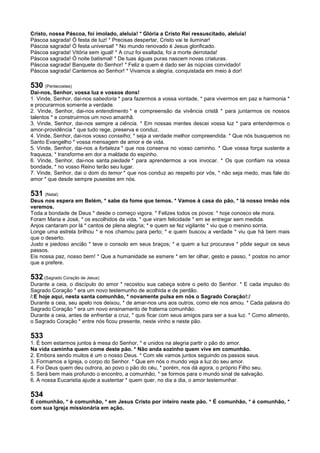 Cristo, nossa Páscoa, foi imolado, aleluia! * Glória a Cristo Rei ressuscitado, aleluia!
Páscoa sagrada! Ó festa de luz! * Precisas despertar, Cristo vai te iluminar!
Páscoa sagrada! Ó festa universal! * No mundo renovado é Jesus glorificado.
Páscoa sagrada! Vitória sem igual! * A cruz foi exaltada, foi a morte derrotada!
Páscoa sagrada! Ó noite batismal! * De tuas águas puras nascem novas criaturas.
Páscoa sagrada! Banquete do Senhor! * Feliz a quem é dado ser às núpcias convidado!
Páscoa sagrada! Cantemos ao Senhor! * Vivamos a alegria, conquistada em meio à dor!
530 (Pentecostes)
Dai-nos, Senhor, vossa luz e vossos dons!
1. Vinde, Senhor, dai-nos sabedoria * para fazermos a vossa vontade, * para vivermos em paz e harmonia *
e procurarmos somente a verdade.
2. Vinde, Senhor, dai-nos entendimento * e compreensão da vivência cristã * para juntarmos os nossos
talentos * e construirmos um novo amanhã.
3. Vinde, Senhor, dai-nos sempre a ciência. * Em nossas mentes descei vossa luz * para entendermos o
amor-providência * que tudo rege, preserva e conduz.
4. Vinde, Senhor, dai-nos vosso conselho; * seja a verdade melhor compreendida. * Que nós busquemos no
Santo Evangelho * vossa mensagem de amor e de vida.
5. Vinde, Senhor, dai-nos a fortaleza * que nos conserva no vosso caminho. * Que vossa força sustente a
fraqueza, * transforme em dor a maldade do espinho.
6. Vinde, Senhor, dai-nos santa piedade * para aprendermos a vos invocar. * Os que confiam na vossa
bondade, * no vosso Reino terão seu lugar.
7. Vinde, Senhor, dai o dom do temor * que nos conduz ao respeito por vós, * não seja medo, mas fale do
amor * que desde sempre pusestes em nós.
531 (Natal)
Deus nos espera em Belém, * sabe da fome que temos. * Vamos à casa do pão, * lá nosso irmão nós
veremos.
Toda a bondade de Deus * desde o começo vigora. * Felizes todos os povos: * hoje conosco ele mora.
Foram Maria e José, * os escolhidos da vida, * que viram felicidade * em se entregar sem medida.
Anjos cantaram por lá * cantos de plena alegria; * e quem se fez vigilante * viu que o menino sorria.
Longe uma estrela brilhou * e nos chamou para perto; * e quem buscou a verdade * viu que há bem mais
que o deserto.
Justo e piedoso ancião * teve o consolo em seus braços; * e quem a luz procurava * pôde seguir os seus
passos.
Eis nossa paz, nosso bem! * Que a humanidade se esmere * em ter olhar, gesto e passo, * postos no amor
que a prefere.
532 (Sagrado Coração de Jesus)
Durante a ceia, o discípulo do amor * recostou sua cabeça sobre o peito do Senhor. * E cada impulso do
Sagrado Coração * era um novo testemunho de acolhida e de perdão.
/:E hoje aqui, nesta santa comunhão, * novamente pulsa em nós o Sagrado Coração!:/
Durante a ceia, seu apelo nos deixou, * de amar-nos uns aos outros, como ele nos amou. * Cada palavra do
Sagrado Coração * era um novo ensinamento de fraterna comunhão.
Durante a ceia, antes de enfrentar a cruz, * quis ficar com seus amigos para ser a sua luz. * Como alimento,
o Sagrado Coração * entre nós ficou presente, neste vinho e neste pão.
533
1. É bom estarmos juntos à mesa do Senhor, * e unidos na alegria partir o pão do amor.
Na vida caminha quem come deste pão. * Não anda sozinho quem vive em comunhão.
2. Embora sendo muitos é um o nosso Deus. * Com ele vamos juntos seguindo os passos seus.
3. Formamos a Igreja, o corpo do Senhor. * Que em nós o mundo veja a luz do seu amor.
4. Foi Deus quem deu outrora, ao povo o pão do céu, * porém, nos dá agora, o próprio Filho seu.
5. Será bem mais profundo o encontro, a comunhão, * se formos para o mundo sinal de salvação.
6. A nossa Eucaristia ajude a sustentar * quem quer, no dia a dia, o amor testemunhar.
534
É comunhão, * é comunhão, * em Jesus Cristo por inteiro neste pão. * É comunhão, * é comunhão, *
com sua Igreja missionária em ação.
 