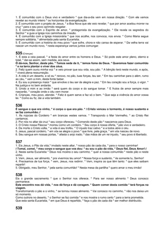 1. É comunhão com o Deus vivo e verdadeiro * que dia-a-dia vem em nossa direção. * Com ele vamos
revelar ao mundo inteiro * os horizontes da evangelização.
2. É comunhão com o projeto de Jesus, * a Boa Nova que ele veio revelar, * que por amor aceitou morrer na
cruz * para o seu povo oprimido resgatar.
3. É comunhão com o Espírito de amor, * protagonista da evangelização. * Ele revela os segredos do
Senhor * e guia a Igreja nos caminhos da missão.
4. É comunhão com a Igreja missionária * que nos acolhe, nos convoca, nos envia. * Como Maria segue
sempre solidária, * alimentada pela santa Eucaristia.
5. É comunhão com a história do meu povo * que sofre, chora e não cansa de esperar. * Da velha terra vai
nascer um mundo novo, * nesta esperança vamos juntos comungar.
535 (Crianças)
1. É esta a ceia pascal, * a festa do amor entre os homens e Deus. * Só pode este amor pleno, eterno e
total, * dar-se assim, sem medida, aos seus.
Ó dá-nos, Senhor, deste pão. * Temos sede de ti, * temos fome de Deus. * Queremos fazer comunhão
* e na terra plantar o viver dos céus.
2. Feliz quem ouviu minha voz * e veio provar que sou vida, sou pão. * A bênção terá neste mundo, e após,
* viverá plena ressurreição.
3. A vida é um deserto, e só eu * renovo, no pão, tuas forças, teu ser. * Em teu caminhar para o além, rumo
ao céu, * vem a mim, desta fonte beber.
4. Eu sou a presença maior * que envolve o teu ser de alegria e paz. * Em teu coração sou a força, o vigor. *
Na justiça e no bem andarás.
5. Unido a mim e ao irmão * será quem do corpo e do sangue tomar. * E frutos de amor sempre mais
nascerão, * coração onde o céu vem morar.
6. Crianças, meu povo, atendei. * Feliz é quem serve e faz só o bem. * Que seja a vivência do amor vossa
lei. * Como eu fiz, dai a vida também.
536
É sangue o que era vinho, * é corpo o que era pão. * /:Cristo venceu o tormento, é nosso sustento e
se faz comunhão.:/
1. Às núpcias do Cordeiro * em brancas vestes vamos. * Transpondo o Mar Vermelho, * ao Cristo Rei
cantamos.
2. Por nós no altar da cruz * seu corpo ofereceu. * Comendo deste pão * nascemos para Deus.
3. O Cristo nossa Páscoa * morreu como um cordeiro. * Seu corpo é nossa oferta, * pão vivo e verdadeiro.
4. Da morte o Cristo volta, * a vida é seu troféu. * O injusto traz cativo * e a todos abre o céu.
5. Jesus, pascal cordeiro, * em vós se alegra o povo * que livre, pela graça, * em vós nasceu de novo.
6. Seu sangue em nossas portas, * afasta o anjo irado; * das mãos de um rei injusto, * seu povo é libertado.
537
1. Eis Jesus, o Pão da vida,* imolado neste altar, * nosso pão de cada dia, * para o nosso caminhar!
/:Tomai, comei, * meu corpo e sangue que vos dou: * eu sou o pão da vida, * Deus fiel, Deus Amor!:/
2. Nesta santa Eucaristia * Deus nos mostra o seu caminho; * quer a nossa comunhão * neste pão e neste
vinho.
3. Vem, Jesus, ser alimento, * pra vivermos teu amor! * Nossa força e sustento, * és somente tu, Senhor!
4. Precisamos de tua força, * vem, Jesus, nos redimir. * Vem, inspira os que têm tanto: * que eles saibam
repartir!
5. Obrigado, meu Senhor, * pela santa comunhão! * Nesta mesa da partilha * quero amar o meu irmão!
538
Eis o grande sacramento * que o Senhor nos oferece. * Para ser nosso alimento * Deus conosco
permanece.
Este encontro nos dá vida, * nos dá força e dá coragem. * Quem comer desta comida * terá forças na
viagem.
Transformando o pão e o vinho, * se tornou nosso alimento. * Vai conosco no caminho, * não nos deixa um
só momento.
Como outrora no deserto, * o Senhor se faz comida * e nos mostra o rumo certo * para a terra prometida.
Que esta santa Eucaristia, * em que Deus é repartido, * faça o pão de cada dia * ser melhor distribuído.
539
 