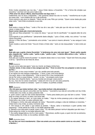 Entre muitos presentes que nos deu, * Jesus Cristo deixou a Eucaristia. * Foi a forma tão simples que
encontrou * pra ficar com seu povo noite e dia.
/:Pelo amor de Jesus e Maria, esta Eucaristia nos faça viver.:/
Celebrando com os seus a despedida, * não querendo deixar-nos sós no mundo, * transformou-se no pão
da nossa vida, * num mistério tão rico e tão profundo.
Como outrora a seu povo no deserto, * Deus nos dá o seu Filho por comida. * Quem comer deste pão pode
estar certo: * terá Cristo envolvendo a sua vida.
540
Está posta a mesa de Deus, * onde o Pai nos dá o seu pão; * este pão que dá vida ao mundo, * que é
Jesus, o nosso irmão.
Quem comer deste pão viverá eternamente.
Este pão por Deus preparado * é o corpo de Jesus, * que por nós foi sacrificado * no sagrado altar de uma
cruz.
Comungando é que partilhamos * plenamente desta oblação; * pois a Cristo, então, nos unimos * na mais
íntima comunhão.
Afirmou o Filho de Deus, * prometendo uma comida: * sua carne é mesmo alimento * e seu sangue é vera
bebida.
Quem recebe a carne de Cristo * fica em Cristo e Cristo nele; * será um dia ressuscitado * e terá vivido por
ele.
541
Este pão que a gente chama Eucaristia * é lembrança de uma ceia sem igual. * Quem partiu aquele
pão, naquele dia, * partiu o pão, * partiu o pão, * partiu o pão, * e dentro dele achou o céu, * achou o
céu, * achou o céu.
Este pão que a gente chama Eucaristia * no deserto desta vida é o novo maná. * Quem tem fome de justiça
e de luz, * aproxime-se da mesa de Jesus.
542 (Quaresma)
Eu quis comer esta ceia agora * pois vou morrer, já chegou minha hora.
/:Comei, tomai, é meu corpo e meu sangue que dou. * Vivei no amor! Eu vou preparar a ceia na casa
do Pai.:/
Comei o pão: é meu corpo imolado * por vós; perdão para todo pecado.
E vai nascer do meu sangue a esperança, * o amor, a paz; uma nova aliança.
Vou partir, deixo o meu testamento. * Vivei no amor! Eis o meu mandamento.
Irei ao Pai; sinto a vossa tristeza; * porém, no céu, * vos preparo outra mesa.
De Deus virá o Espírito Santo, * que vou mandar pra enxugar vosso pranto.
Eu vou, mas vós me vereis novamente; * estais em mim e eu em vós estou presente.
Crerá em mim e estará na verdade, * quem vir cristãos, na perfeita unidade.
543 (Quaresma)
/:Eu vim para que todos tenham vida, * que todos tenham vida plenamente.:/
1.Reconstrói a tua vida em comunhão com teu Senhor, * reconstrói a tua vida em comunhão com teu irmão.
* Onde está o teu irmão, eu estou presente nele.
2. quem comer o pão da vida viverá eternamente. * Tenho pena deste povo que não tem o comer. * Onde
está um irmão com fome, eu estou com fome nele.
3. Eu passei fazendo o bem, eu curei todos os males. * Hoje és minha presença junto a todo sofredor. *
Onde sofre o teu irmão, eu estou sofrendo nele.
4. Entreguei a minha vida pela salvação de todos. * Reconstrói, protege a vida de indefesos e inocentes. *
Onde morre o teu irmão, eu estou morrendo nele.
5. Vim buscar e vim salvar o que estava já perdido. * Busca, salva e reconduze a quem perdeu toda
esperança. * Onde salvas teu irmão, tu me estás salvando nele.
6. Salvará a sua vida quem a perde, quem a doa. * Eu não deixo perecer nenhum daqueles que são meus. *
Onde salvas teu irmão, tu me estás salvando nele.
7. Da ovelha desgarrada eu me fiz o bom pastor. * Reconduze, acolhe e guia, a quem de mim se extraviou.
* Onde acolhes teu irmão, tu me acolhes, também, nele.
544 (Quinta-feira Santa)
Eu vos dou um novo mandamento: /:Que vos ameis uns aos outros assim como eu vos amei, * disse
o Senhor.:/
 