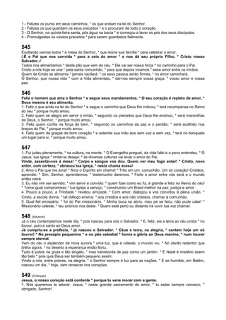1.- Felizes os puros em seus caminhos, * os que andam na lei do Senhor.
2 - Felizes os que guardam os seus preceitos * e o procuram de todo o coração.
3 - O Senhor, na quinta-feira santa, pôs água na bacia * e começou a lavar os pés dos seus discípulos.
4 - Promulgastes os vossos preceitos * para serem guardados fielmente.
545
Exultando vamos todos * à mesa do Senhor, * que reúne sua família * para celebrar o amor.
/:É o Pai que nos convida * para a ceia do amor * e nos dá seu próprio Filho, * Cristo nosso
Salvador.:/
Todos nos alimentamos * deste pão que vem do céu. * Ele vai ser nossa força * no caminho para o Pai.
Cristo a nós hoje se une * pela santa comunhão, * para que depois vivamos * esse amor entre os irmãos.
Quem de Cristo se alimenta * jamais vacilará, * os seus passos serão firmes, * no amor caminhará.
Ó Senhor, que nossa vida * com a Vida alimentais, * dai-nos sempre vossa graça, * vosso amor e vossa
paz.
546
Feliz o homem que ama o Senhor * e segue seus mandamentos. * O seu coração é repleto de amor, *
Deus mesmo é seu alimento.
1. Feliz o que anda na lei do Senhor * e segue o caminho que Deus lhe indicou; * terá recompensa no Reino
do céu * porque muito amou.
2. Feliz quem se alegra em servir o irmão, * segundo os preceitos que Deus lhe ensinou; * verá maravilhas
de Deus, o Senhor, * porque muito amou.
3. Feliz quem confia na força do bem, * seguindo os caminhos da paz e o perdão; * será acolhido nos
braços do Pai, * porque muito amou.
4. Feliz quem dá graças de bom coração * e estende sua mão aos sem voz e sem vez, * terá no banquete
um lugar para si, * porque muito amou.
547
1. Fui judeu plenamente, * na cultura, na mente. * O Evangelho preguei, da vida falei e o povo entendeu. * Ó
Jesus, tua Igreja * imitar-te deseja: * às diversas culturas vai levar o amor do Pai.
Vinde, assentai-vos à mesa! * Corpo e sangue vos dou. Quero ver meu fogo arder! * Cristo, novo
ardor, com certeza, * abrasou tua Igreja, * nesta chama acesa!
2. Amo o Pai que me ama! * Ama o Espírito em chama! * Três em um: comunhão. Um só coração! Cristãos,
aprendei. * Sim, Senhor, aprendemos; * testemunho daremos. * Forte o amor entre nós será e o mundo
então crerá.
3. Eu não vim ser servido; * vim servir e convido: * quem fizer como eu fiz, é grande e feliz no Reino do céu!
* Toma igual compromisso * tua Igreja a serviço, * construindo um Brasil melhor na paz, justiça e amor.
4. Pouco a pouco, a Trindade * revelou amizade. * Com amor, dialogou e vos convidou à plena união. *
Cristo, a escola divina, * tal diálogo ensina: * aos cristãos e aos não cristãos, chamar à comunhão.
5. Qual fiel emissário, * fui do Pai missionário. * Minha boca se abriu, meu pé se feriu; não pude calar! *
Missionário celeste, * teu anúncio nos deste. * Quem está perto ou distante irá ouvir tua voz chamar.
548 (Advento)
Já o céu contemplamos neste dia, * pois nasceu para nós o Salvador. * E, feliz, eis a terra ao céu unida * no
louvor, puro e santo ao Deus amor.
Já cumpriu-se a profecia, * já nasceu o Salvador. * Céus e terra, na alegria, * cantam hoje um só
louvor! * No presépio pequenino * e no pão celestial * honra e glória ao Deus menino, * num louvor
sempre eternal.
Vem do céu o esplendor de nova aurora * uma luz, que é celeste, o mundo viu. * No clarão redentor que
brilha agora, * no deserto a esperança então floriu.
Tudo é pobre na gruta e tão singelo, * mas transborda de paz como um jardim. * E Natal é mistério assim
tão belo * pois quis Deus ser também pequeno assim.
Vindo a nós, entre pobres, na alegria, * o Senhor sempre é luz para as nações. * E se humilde, em Belém,
nasceu um dia, * hoje, vem renascer nos corações.
549 (Crianças)
Jesus, o nosso coração está contente * porque tu vens morar com a gente.
1. Nós queremos te adorar, Jesus; * neste grande sacramento do amor, * tu estás sempre conosco, *
obrigado, Senhor!
 