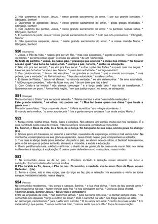 2. Nós queremos te louvar, Jesus, * neste grande sacramento do amor, * por tua grande bondade. *
Obrigado, Senhor!
3. Queremos te agradecer, Jesus, * neste grande sacramento do amor, * pelas graças recebidas. *
Obrigado, Senhor!
4. Nós pedimos teu perdão, Jesus, * neste grande sacramento do amor, * tu perdoas nossas faltas. *
Obrigado, Senhor!
5. E queremos te pedir, Jesus,* neste grande sacramento do amor, * tudo que nós precisamos. * Obrigado,
Senhor!
6. Não queremos esquecer, Jesus, * neste grande sacramento do amor, * a nossa mamãe Maria. *
Obrigado, Senhor!
550 (Quaresma)
1. Jesus, o Pão da Vida, * nasceu pra ser um Rei, * mas veio pequenino, * sujeito a uma lei. * Convive com
os pobres, * se torna nosso igual * e ensina os valores * de um Reino ideal.
Na festa da partilha, * Jesus, és nosso pão, * presença que anuncia * a mesa dos irmãos! * Se houver
acesso igual * aos bens do nosso chão, * Justiça e paz, na terra, * então, se abraçarão.
2. Não vim pra ser servido; * eu vim pra lhes servir, * e dou o pão dos fortes * a quem quer me seguir. *
Lavei os pés de todos * e sou o seu Senhor, * quem tem autoridade, * se faça servidor!
3. Pra colaboradores, * Jesus não escolheu * os grandes e doutores * que o mando corrompeu, * mas
pobres, que a verdade * do Reino fascinou, * lhes deu autoridade, * e neles confiou.
4. E diante de Pilatos, * Jesus vai afirmar: * o reino da verdade, * eu vim testemunhar. * Se tens autoridade,
* foi Deus que concedeu, * não vás fazer mau uso * de um dom que não é teu!
5. Com Cristo e os irmãos * nós viemos comungar * e a força desta ceia * nos há de transformar. *
Queremos ser um povo, * formar feliz nação, * em que justiça e paz,* no amor, se abraçarão.
551 (Crianças)
Maria nos traz o Cristo * pra ser nossa refeição. * /:Maria nos traz a vida * escondida neste pão.:/
Este grande mistério, * os olhos não podem ver. * /:Mas foi Jesus quem nos disse * que basta a
gente crer.:/
Maria foi quem falou: * faça o que ele disser. * /:Maria acreditou * e o milagre aconteceu.:/
O mundo seria melhor, * o amor aconteceria * /:se a gente sempre andasse * por onde andou Maria.:/
552
1. Mesa pronta, toalha limpa, flores, luzes e canções. Nos olhares um sorriso, muita paz nos corações. É a
ceia partilhada nesta casa de irmãos, Páscoa sempre renovada, recriando a comunhão.
És, Senhor, o Deus da vida, és a festa, és a dança. No banquete de sua casa, somos povo da aliança!
(2x)
2. Somos povo em travessia, no deserto a caminhar, revestidos de esperança, contra o mal vamos lutar. Na
montanha, contemplamos na sua glória e esplendor, Jesus Cristo nosso guia, companheiro e sofredor.
3. Tua casa é abrigo deste povo sofredor. Ao partir o pão, se abrem nossos olhos, ó Senhor! Apressemos,
pois, o dia em que os pobres acharão, alimento e moradia, a saúde e educação.
4. Quem partilha esta ceia, solidário vai firmar, o direito de ser gente, de ter casa onde morar. Não nos deixe
indiferentes à injustiça, à exploração. É Jesus quem defendemos no mais pobre, nosso irmão.
553
1. Na comunhão Jesus se dá no pão, o Cordeiro imolado é refeição nosso alimento de amor e
salvação. Em torno deste altar somos irmãos.
O Pão da Vida és Tu, Jesus, o Pão do céu. O caminho, a verdade, via de amor. Dom de Deus, nosso
Redentor. (bis)
2. Toma e come, isto é meu corpo, que do trigo se faz pão e refeição. Na eucaristia o vinho se torna
sangue, verdadeira bebida, nossa alegria.
554 (Páscoa)
Na comunhão recebemos, * teu corpo e sangue, Senhor, * e tua vida divina, * dons do teu grande amor.*
São nossa força na luta, * fazem vencer todo mal * e nos conduzem ao Pai. * Glória ao Deus imortal.
/:Senhor Jesus, Senhor Jesus, * Deus vivo e vencedor!:/
Entre as angústias da vida, * não cairemos jamais, * pois tua força nos leva * a confiar sempre mais. * Na
comunhão nos deixaste * força e motivo de amar; * todo o caminho da vida * nos traga sempre ao altar.
Ao comungar, caminhamos * para o altar com o irmão. * O teu amor nos atrai, * centro da nossa união. * Em
cada esforço que pedes, * vamos sentir tua mão, * vamos sentir que nos dás * força de ressurreição.
 